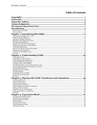 Table of Contents
Copyright..................................................................................................... 1
Foreword.................................................................................................... 4
About the Author......................................................................................... 5
Acknowledgments....................................................................................... 6
We Want to Hear from You!........................................................................ 7
Introduction............................................................................................... 9
About Code in This Book................................................................................................................................................................ 9
One Year Older.............................................................................................................................................................................. 10
Chapter 1. Introducing Silverlight.............................................................. 11
Where Does Silverlight Come From?............................................................................................................................................ 12
Using Third-Party Plug-Ins........................................................................................................................................................... 15
Running on Multiple Platforms..................................................................................................................................................... 17
Making the Web Application Secure............................................................................................................................................. 18
Introducing Silverlight.net............................................................................................................................................................ 19
What Do You Need to Run Silverlight?......................................................................................................................................... 19
Updating Your Runtime—Automatically..................................................................................................................................... 20
Trying Silverlight Demos.............................................................................................................................................................. 20
What Do You Need to Develop Silverlight?.................................................................................................................................. 24
Reading the Documentation......................................................................................................................................................... 25
Looking into Silverlight’s Future.................................................................................................................................................. 27
Summary....................................................................................................................................................................................... 28
Chapter 2. Understanding XAML.............................................................. 29
Using XML for Data...................................................................................................................................................................... 29
Using XML for User Interfaces..................................................................................................................................................... 31
Understanding XML Namespaces................................................................................................................................................ 31
Defining Additional Namespaces................................................................................................................................................. 32
Creating a Canvas with Children.................................................................................................................................................. 33
Attaching Properties: Canvas.Left and Canvas.Top..................................................................................................................... 34
Documenting Your Markup with XML Comments...................................................................................................................... 35
Testing XAML Markup................................................................................................................................................................. 35
Setting Properties in XAML.......................................................................................................................................................... 38
Changing Brushes......................................................................................................................................................................... 40
Composing Scenes in XAML........................................................................................................................................................ 40
Saving Typing, Saving Space......................................................................................................................................................... 42
Summary....................................................................................................................................................................................... 43
Chapter 3. Playing with XAML Transforms and Animations..................... 45
Transforming Visuals.................................................................................................................................................................... 45
Types of Transforms...................................................................................................................................................................... 47
Composing Transforms................................................................................................................................................................. 52
Creating a Basic Animation.......................................................................................................................................................... 54
Understanding the Animation’s Elements................................................................................................................................... 55
Adding a Scale Animation............................................................................................................................................................. 57
Using Other Types of Animations................................................................................................................................................ 58
Deploying the Scene to a Web Page.............................................................................................................................................. 60
Summary....................................................................................................................................................................................... 60
Chapter 4. Expression Blend..................................................................... 61
The Expression Studio in Short.................................................................................................................................................... 61
Installing Expression Blend.......................................................................................................................................................... 62
Starting Expression Blend............................................................................................................................................................ 62
Setting Options.............................................................................................................................................................................. 63
Creating a New Project................................................................................................................................................................. 64
Understanding the Panels............................................................................................................................................................. 65
Looking at the Files....................................................................................................................................................................... 66
Silverlight 2 Unleashed
 