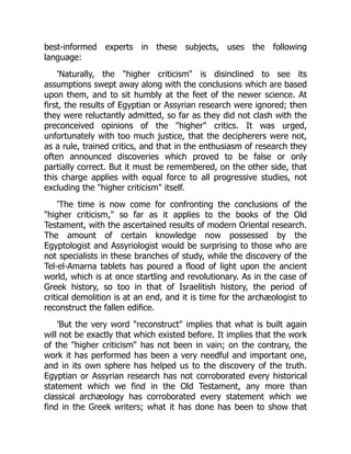 best-informed experts in these subjects, uses the following
language:
'Naturally, the "higher criticism" is disinclined to see its
assumptions swept away along with the conclusions which are based
upon them, and to sit humbly at the feet of the newer science. At
first, the results of Egyptian or Assyrian research were ignored; then
they were reluctantly admitted, so far as they did not clash with the
preconceived opinions of the "higher" critics. It was urged,
unfortunately with too much justice, that the decipherers were not,
as a rule, trained critics, and that in the enthusiasm of research they
often announced discoveries which proved to be false or only
partially correct. But it must be remembered, on the other side, that
this charge applies with equal force to all progressive studies, not
excluding the "higher criticism" itself.
'The time is now come for confronting the conclusions of the
"higher criticism," so far as it applies to the books of the Old
Testament, with the ascertained results of modern Oriental research.
The amount of certain knowledge now possessed by the
Egyptologist and Assyriologist would be surprising to those who are
not specialists in these branches of study, while the discovery of the
Tel-el-Amarna tablets has poured a flood of light upon the ancient
world, which is at once startling and revolutionary. As in the case of
Greek history, so too in that of Israelitish history, the period of
critical demolition is at an end, and it is time for the archæologist to
reconstruct the fallen edifice.
'But the very word "reconstruct" implies that what is built again
will not be exactly that which existed before. It implies that the work
of the "higher criticism" has not been in vain; on the contrary, the
work it has performed has been a very needful and important one,
and in its own sphere has helped us to the discovery of the truth.
Egyptian or Assyrian research has not corroborated every historical
statement which we find in the Old Testament, any more than
classical archæology has corroborated every statement which we
find in the Greek writers; what it has done has been to show that
 