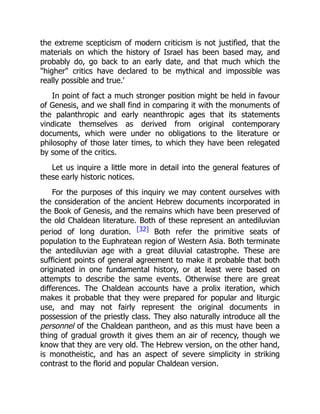 the extreme scepticism of modern criticism is not justified, that the
materials on which the history of Israel has been based may, and
probably do, go back to an early date, and that much which the
"higher" critics have declared to be mythical and impossible was
really possible and true.'
In point of fact a much stronger position might be held in favour
of Genesis, and we shall find in comparing it with the monuments of
the palanthropic and early neanthropic ages that its statements
vindicate themselves as derived from original contemporary
documents, which were under no obligations to the literature or
philosophy of those later times, to which they have been relegated
by some of the critics.
Let us inquire a little more in detail into the general features of
these early historic notices.
For the purposes of this inquiry we may content ourselves with
the consideration of the ancient Hebrew documents incorporated in
the Book of Genesis, and the remains which have been preserved of
the old Chaldean literature. Both of these represent an antediluvian
period of long duration. [32] Both refer the primitive seats of
population to the Euphratean region of Western Asia. Both terminate
the antediluvian age with a great diluvial catastrophe. These are
sufficient points of general agreement to make it probable that both
originated in one fundamental history, or at least were based on
attempts to describe the same events. Otherwise there are great
differences. The Chaldean accounts have a prolix iteration, which
makes it probable that they were prepared for popular and liturgic
use, and may not fairly represent the original documents in
possession of the priestly class. They also naturally introduce all the
personnel of the Chaldean pantheon, and as this must have been a
thing of gradual growth it gives them an air of recency, though we
know that they are very old. The Hebrew version, on the other hand,
is monotheistic, and has an aspect of severe simplicity in striking
contrast to the florid and popular Chaldean version.
 