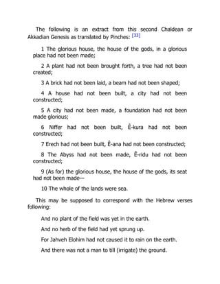 The following is an extract from this second Chaldean or
Akkadian Genesis as translated by Pinches: [33]
1 The glorious house, the house of the gods, in a glorious
place had not been made;
2 A plant had not been brought forth, a tree had not been
created;
3 A brick had not been laid, a beam had not been shaped;
4 A house had not been built, a city had not been
constructed;
5 A city had not been made, a foundation had not been
made glorious;
6 Niffer had not been built, Ê-kura had not been
constructed;
7 Erech had not been built, Ê-ana had not been constructed;
8 The Abyss had not been made, Ê-ridu had not been
constructed;
9 (As for) the glorious house, the house of the gods, its seat
had not been made—
10 The whole of the lands were sea.
This may be supposed to correspond with the Hebrew verses
following:
And no plant of the field was yet in the earth.
And no herb of the field had yet sprung up.
For Jahveh Elohim had not caused it to rain on the earth.
And there was not a man to till (irrigate) the ground.
 