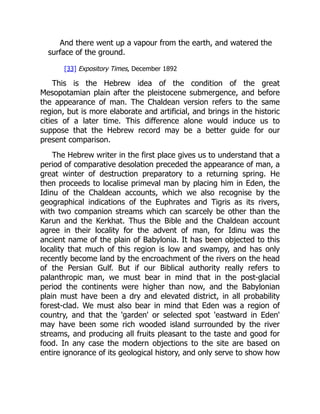 And there went up a vapour from the earth, and watered the
surface of the ground.
[33] Expository Times, December 1892
This is the Hebrew idea of the condition of the great
Mesopotamian plain after the pleistocene submergence, and before
the appearance of man. The Chaldean version refers to the same
region, but is more elaborate and artificial, and brings in the historic
cities of a later time. This difference alone would induce us to
suppose that the Hebrew record may be a better guide for our
present comparison.
The Hebrew writer in the first place gives us to understand that a
period of comparative desolation preceded the appearance of man, a
great winter of destruction preparatory to a returning spring. He
then proceeds to localise primeval man by placing him in Eden, the
Idinu of the Chaldean accounts, which we also recognise by the
geographical indications of the Euphrates and Tigris as its rivers,
with two companion streams which can scarcely be other than the
Karun and the Kerkhat. Thus the Bible and the Chaldean account
agree in their locality for the advent of man, for Idinu was the
ancient name of the plain of Babylonia. It has been objected to this
locality that much of this region is low and swampy, and has only
recently become land by the encroachment of the rivers on the head
of the Persian Gulf. But if our Biblical authority really refers to
palanthropic man, we must bear in mind that in the post-glacial
period the continents were higher than now, and the Babylonian
plain must have been a dry and elevated district, in all probability
forest-clad. We must also bear in mind that Eden was a region of
country, and that the 'garden' or selected spot 'eastward in Eden'
may have been some rich wooded island surrounded by the river
streams, and producing all fruits pleasant to the taste and good for
food. In any case the modern objections to the site are based on
entire ignorance of its geological history, and only serve to show how
 