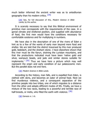 much better informed the ancient writer was as to antediluvian
geography than his modern critics. [34]
[34] See, for full discussion of this, Modern Science in Bible
Lands, by the author.
It is scarcely necessary to say that this Biblical environment of
primitive man corresponds with the requirements of the case. In a
genial climate and sheltered position, and supplied with abundance
of food, the first men would have the conditions necessary for
comfortable existence and for multiplying in numbers.
We have also in the description of one of the rivers of Eden a
hint as to a few of the wants of early man beyond mere food and
shelter. We are told that the district traversed by this river produced
gold, bedolach, and the shoham stone. I have elsewhere shown that
this river must be the Karun, draining the Luristan mountains, and
that the productions indicated must have been 'native gold and
silver, wampum beads, and jade and similar stones suitable for
implements.' [35] Thus we have here a picture which may well
represent the origin and early condition of our palæocosmic men.
But the parallel does not end here.
[35] Modern Science in Bible Lands.
According to the history, man falls, and is expelled from Eden, is
clothed with skins, and becomes an eater of animal food. Next we
find murderous violence, and a consequent separation of the
primitive people into two tribes, one of which migrates to a distance
from the other and adopts different modes of life. Finally, we have a
mixture of the two races, leading to a powerful and terrible race of
half-breeds, or metis, who filled the earth with violence. [36]
[36] Genesis vi. 1-6.
 