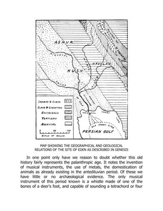 MAP SHOWING THE GEOGRAPHICAL AND GEOLOGICAL
RELATIONS OF THE SITE OF EDEN AS DESCRIBED IN GENESIS
In one point only have we reason to doubt whether this old
history fairly represents the palanthropic age. It notes the invention
of musical instruments, the use of metals, the domestication of
animals as already existing in the antediluvian period. Of these we
have little or no archæological evidence. The only musical
instrument of this period known is a whistle made of one of the
bones of a deer's foot, and capable of sounding a tetrachord or four
 