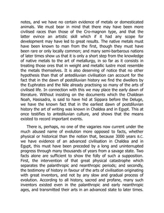 notes, and we have no certain evidence of metals or domesticated
animals. We must bear in mind that there may have been more
civilised races than those of the Cro-magnon type, and that the
latter evince an artistic skill which if it had any scope for
development may have led to great results. The native metals must
have been known to man from the first, though they must have
been rare or only locally common; and many semi-barbarous nations
of later times show us that it is only a short step from the knowledge
of native metals to the art of metallurgy, in so far as it consists in
treating those ores that in weight and metallic lustre most resemble
the metals themselves. It is also deserving of notice that no other
hypothesis than that of antediluvian civilisation can account for the
fact that in the dawn of postdiluvian history we find the dwellers by
the Euphrates and the Nile already practising so many of the arts of
civilised life. In connection with this we may place the early dawn of
literature. Without insisting on the documents which the Chaldean
Noah, Hasisadra, is said to have hid at Sippara before the Deluge,
we have the known fact that in the earliest dawn of postdiluvian
history the art of writing was known in Chaldea and in Egypt. This at
once testifies to antediluvian culture, and shows that the means
existed to record important events.
There is, perhaps, no one of the vagaries now current under the
much abused name of evolution more opposed to facts, whether
physical or historical than the notion that, because 3000 years B.C.
we have evidence of an advanced civilisation in Chaldea and in
Egypt, this must have been preceded by a long and uninterrupted
progress through many thousands of years from a savage state. Two
facts alone are sufficient to show the folly of such a supposition.
First, the intervention of that great physical catastrophe which
separates the palanthropic and neanthropic periods; and secondly,
the testimony of history in favour of the arts of civilisation originating
with great inventors, and not by any slow and gradual process of
evolution. According to all history, sacred and profane, many such
inventors existed even in the palanthropic and early neanthropic
ages, and transmitted their arts in an advanced state to later times.
 