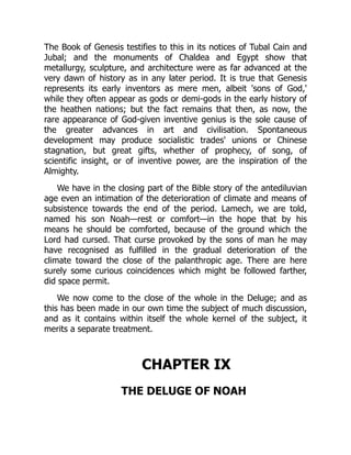 The Book of Genesis testifies to this in its notices of Tubal Cain and
Jubal; and the monuments of Chaldea and Egypt show that
metallurgy, sculpture, and architecture were as far advanced at the
very dawn of history as in any later period. It is true that Genesis
represents its early inventors as mere men, albeit 'sons of God,'
while they often appear as gods or demi-gods in the early history of
the heathen nations; but the fact remains that then, as now, the
rare appearance of God-given inventive genius is the sole cause of
the greater advances in art and civilisation. Spontaneous
development may produce socialistic trades' unions or Chinese
stagnation, but great gifts, whether of prophecy, of song, of
scientific insight, or of inventive power, are the inspiration of the
Almighty.
We have in the closing part of the Bible story of the antediluvian
age even an intimation of the deterioration of climate and means of
subsistence towards the end of the period. Lamech, we are told,
named his son Noah—rest or comfort—in the hope that by his
means he should be comforted, because of the ground which the
Lord had cursed. That curse provoked by the sons of man he may
have recognised as fulfilled in the gradual deterioration of the
climate toward the close of the palanthropic age. There are here
surely some curious coincidences which might be followed farther,
did space permit.
We now come to the close of the whole in the Deluge; and as
this has been made in our own time the subject of much discussion,
and as it contains within itself the whole kernel of the subject, it
merits a separate treatment.
CHAPTER IX
THE DELUGE OF NOAH
 