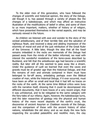 To the older men of this generation, who have followed the
changes of scientific and historical opinion, the story of the Deluge,
old though it is, has passed through a variety of phases like the
changes of a kaleidoscope, and which may afford an instructive
illustration of the modifications of belief in other, and some of them
to us more important, matters, whether of history or of religion,
which have presented themselves in like varied aspects, and may be
variously viewed in the future.
As children we listened with awe and wonder to the story of the
wicked antediluvians, and of their terrible fate and the salvation of
righteous Noah, and received a deep and abiding impression of the
enormity of moral evil and of the just retribution of the Great Ruler
of the Universe. A little later, though the idea that all the fossil
remains imbedded in the rocks are memorials of the Deluge had
passed away from the minds of the better informed, we read with
interest the wonderful revelations of the bone-caves described by
Buckland, and felt that the antediluvian age had become a scientific
reality. But later still all this seemed to pass away like a dream.
Under the guidance of Lyell we learned that even the caves and
gravels must be of greater age than the historical Deluge, and that
the remains of men and animals contained in them must have
belonged to far-off æons, antedating perhaps even the Biblical
creation of man, while the historical Deluge, if it ever occurred, must
have been an affair so small and local that it had left no traces on
the rocks of the earth. At the same time Biblical critics were busy
with the narrative itself, showing that it could be decomposed into
different documents, that it bore traces of a very recent origin, that
it was unhistorical, and to be relegated to the same category with
the fairy-tales of our infancy. Again, however, the kaleidoscope turns,
and the later researches of geology into the physical and human
history of the more recent deposits of the earth's crust, the
discoveries of ancient Assyrian or Chaldean records of the Deluge,
and the comparison of these with the ancient history of other
nations, rehabilitate the old story; and as we study the new facts
respecting the so-called palæolithic and neolithic men, the clay
 