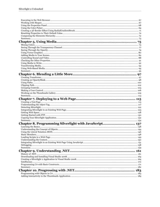 Executing in the Web Browser...................................................................................................................................................... 67
Working with Shapes.................................................................................................................................................................... 67
Using the Properties Panel........................................................................................................................................................... 68
Using the Color Picker.................................................................................................................................................................. 69
Creating a 3D Border Effect Using RadialGradientBrush............................................................................................................ 71
Resetting Properties to Their Default Value................................................................................................................................. 72
Composing the Elements Hierarchy............................................................................................................................................. 72
Summary....................................................................................................................................................................................... 73
Chapter 5. Using Media............................................................................. 75
Mixing Colors................................................................................................................................................................................ 75
Seeing Through the Transparency Channel.................................................................................................................................. 77
Seeing Through the Opacity.......................................................................................................................................................... 79
Using Vector Graphics.................................................................................................................................................................. 80
Adding Media to Your Scenes....................................................................................................................................................... 82
Controlling Sound and Video....................................................................................................................................................... 88
Checking the Other Properties...................................................................................................................................................... 91
Using Media to Write.................................................................................................................................................................... 92
Transforming Media..................................................................................................................................................................... 94
Using Web-Based Media............................................................................................................................................................... 94
Summary....................................................................................................................................................................................... 95
Chapter 6. Blending a Little More.............................................................. 97
Creating Transforms..................................................................................................................................................................... 97
Creating an OpacityMask.............................................................................................................................................................. 98
Using Paths................................................................................................................................................................................. 100
Clipping Path............................................................................................................................................................................... 102
Grouping Controls....................................................................................................................................................................... 103
Making a User Control................................................................................................................................................................ 106
Working on the Thumbnails Gallery.......................................................................................................................................... 109
Summary...................................................................................................................................................................................... 113
Chapter 7. Deploying to a Web Page......................................................... 115
Creating a Test Page..................................................................................................................................................................... 115
Understanding the object Tag...................................................................................................................................................... 117
Detecting Silverlight.................................................................................................................................................................... 122
Integrating Silverlight in an Existing Web Page......................................................................................................................... 123
Getting Web Space...................................................................................................................................................................... 128
Getting Started with FTP............................................................................................................................................................ 130
Copying Your Silverlight Application.......................................................................................................................................... 132
Summary...................................................................................................................................................................................... 134
Chapter 8. Programming Silverlight with JavaScript............................... 137
Learning the Basics..................................................................................................................................................................... 138
Understanding the Concept of Objects....................................................................................................................................... 144
Using the Literal Notation JSON................................................................................................................................................ 146
Static Members............................................................................................................................................................................ 148
Loading Scripts in a Web Page.................................................................................................................................................... 149
Understanding the Context......................................................................................................................................................... 150
Integrating Silverlight in an Existing Web Page Using JavaScript............................................................................................. 151
Debugging.................................................................................................................................................................................... 158
Summary...................................................................................................................................................................................... 159
Chapter 9. Understanding .NET............................................................... 161
History of .NET............................................................................................................................................................................ 161
Downloading and Installing Visual Studio 2008....................................................................................................................... 164
Creating a Silverlight 2 Application in Visual Studio 2008....................................................................................................... 164
Intellisense................................................................................................................................................................................... 170
Programming C# with Basic Constructs..................................................................................................................................... 171
Summary..................................................................................................................................................................................... 182
Chapter 10. Progressing with .NET.......................................................... 183
Programming with Objects in C#............................................................................................................................................... 183
Adding Interactivity to the Thumbnails Application.................................................................................................................. 189
Silverlight 2 Unleashed
 