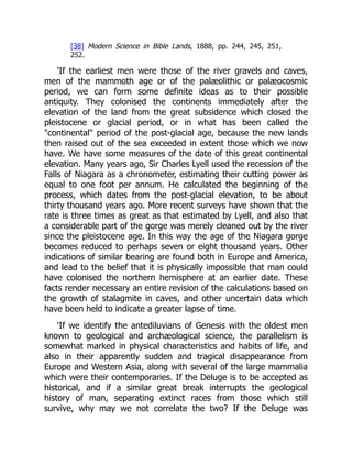 [38] Modern Science in Bible Lands, 1888, pp. 244, 245, 251,
252.
'If the earliest men were those of the river gravels and caves,
men of the mammoth age or of the palæolithic or palæocosmic
period, we can form some definite ideas as to their possible
antiquity. They colonised the continents immediately after the
elevation of the land from the great subsidence which closed the
pleistocene or glacial period, or in what has been called the
"continental" period of the post-glacial age, because the new lands
then raised out of the sea exceeded in extent those which we now
have. We have some measures of the date of this great continental
elevation. Many years ago, Sir Charles Lyell used the recession of the
Falls of Niagara as a chronometer, estimating their cutting power as
equal to one foot per annum. He calculated the beginning of the
process, which dates from the post-glacial elevation, to be about
thirty thousand years ago. More recent surveys have shown that the
rate is three times as great as that estimated by Lyell, and also that
a considerable part of the gorge was merely cleaned out by the river
since the pleistocene age. In this way the age of the Niagara gorge
becomes reduced to perhaps seven or eight thousand years. Other
indications of similar bearing are found both in Europe and America,
and lead to the belief that it is physically impossible that man could
have colonised the northern hemisphere at an earlier date. These
facts render necessary an entire revision of the calculations based on
the growth of stalagmite in caves, and other uncertain data which
have been held to indicate a greater lapse of time.
'If we identify the antediluvians of Genesis with the oldest men
known to geological and archæological science, the parallelism is
somewhat marked in physical characteristics and habits of life, and
also in their apparently sudden and tragical disappearance from
Europe and Western Asia, along with several of the large mammalia
which were their contemporaries. If the Deluge is to be accepted as
historical, and if a similar great break interrupts the geological
history of man, separating extinct races from those which still
survive, why may we not correlate the two? If the Deluge was
 