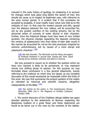 misused in the early history of geology, by employing it to account
for changes which took place long before the advent of man, this
should not cause us to neglect its legitimate uses, with reference to
the early human period. It is evident that if this correlation be
accepted as probable, it must modify many views now held as to the
antiquity of man. In that case the modern gravels and silts, spread
over the plateaus between the river valleys, will be accounted for,
not by any greater overflow of the existing streams, but by the
abnormal action of currents of water diluvial in their character.
Further, since the historical Deluge must have been of very limited
duration, the physical changes separating the deposits containing
the remains of palæocosmic men from those of later date would in
like manner be accounted for, not by the slow processes imagined by
extreme uniformitarians, but by causes of a more abrupt and
cataclysmic character.' [39]
[39] See also Howorth, The Mammoth and the Flood, and papers
by Professor Prestwich in Journal Geol. Society and Trans. Royal
Society and by Andrews, Winchell, and others in America.
We may proceed to inquire as to whether the position which we
have now reached is likely to be permanent, or may represent
merely one shifting phase of opinion. For this purpose we may
formulate these conclusions in a few general statements, merely
referring to the evidence on which they are based, as any complete
discussion of this would necessarily be impossible within the limits of
this work. We may first summarise the present position of the matter
as indicated by historical and scientific research, altogether
independently of the Bible. [40]
[40] See articles by the author in The Contemporary Review,
December 1889, and in The Magazine of Christian Literature,
October 1890.
1. The recent discovery of the Chaldean deluge tablets has again
directed attention to the statements of Berosus respecting the
Babylonian tradition of a great flood, and these statements are
found to be borne out in the main by the contents of the tablets.
 