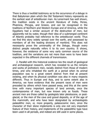 There is thus a twofold testimony as to the occurrence of a deluge in
that Babylonian plain which the Old Testament history represents as
the earliest seat of antediluvian man. As Lenormant has well shown,
the tradition exists in the ancient literature of India, Persia,
Phœnicia, Phrygia, and Greece, and can be recognised in the
traditions of Northern and Western Europe and of America, while the
Egyptians had a similar account of the destruction of men, but
apparently not by water, though their idea of a submerged continent
of Atlantis probably had reference to the antediluvian world. Thus
we find this story widely spread over the earth, and possessed by
members of all the leading divisions of mankind. This does not
necessarily prove the universality of the Deluge, though every
distinct people naturally refers it to its own country. It shows,
however, the existence of some very early common source of the
tradition, and the variations are not more than were to have been
expected in the different channels of transmission.
2. Parallel with this historical evidence lies the result of geological
and archæological research, which has revealed to us the remains
and works of prehistoric men, racially distinct from those of modern
times, and who inhabited the earth at a period when its animal
population was to a great extent distinct from that at present
existing, and when its physical condition was also in many respects
different. Thus in Europe and Asia, and to some extent also in
America, we have evidence that the present races of men were
preceded by others which have passed away, and this at the same
time with many important species of land animals, once the
contemporaries of man, but now known only as fossils. These
ancient men are those called by geologists later pleistocene, or post-
glacial, or the men of the cave and gravel deposits, or of the age of
the mammoth, and who have been designated by archæologists
palæolithic men, or, more properly, palæocosmic men, since the
character of their stone implements is only one not very important
feature of their history, and implements of the palæolithic type have
been used in all periods, and indeed are still used in some places.
 
