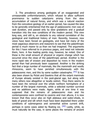 3. The prevalence among geologists of an exaggerated and
unreasonable uniformitarianism, which refused to allow sufficient
prominence to sudden cataclysms arising from the slow
accumulation of natural forces, and which was a natural reaction
from the convulsive geology of an earlier period, has caused the idea
to be generally entertained that the age of palæocosmic men was of
vast duration, and passed only by slow gradations and a gradual
transition into the new conditions of the modern period. This view
long was, and still is, an obstacle to any rational correlation of the
geological and traditional history of man. Recently, however, new
views have been forced on geologists, and have led many of the
most sagacious observers and reasoners to see that the palanthropic
period is much nearer to us than we had imagined. The arguments
for this I have referred to in previous pages, and need not reiterate
them, here. A few leading points may, however, be noted. One of
these is the small amount of physical or organic change which has
occurred since the close of the palanthropic period. Another is the
more rapid rate of erosion and deposition by rivers in the modern
period than had previously been supposed. Another is the striking
fact that a large number of mammals, like the mammoth and woolly
rhinoceros, seem to have perished simultaneously with the
palæocosmic men, and this by some sudden catastrophe. [41] It has
also been shown by Pictet and Dawkins that all the extant mammals
of Europe already existed in the post-glacial age, but along with
many others now altogether or locally extinct. Thus there seems to
have been the removal over the whole northern hemisphere of a
number of the largest mammals, while a selected number survived
and no additions were made. Again, while at one time it was
supposed that the remains of palæocosmic man and his
contemporaries were confined to caverns and river alluvia, it is now
known that they occur also on high plateaus and water-sheds, in
beds of gravel and silt which must have been deposited there under
conditions of submergence and somewhat active current drift,
perhaps in some cases aided by floating ice. [42] Lastly, while, as
must naturally be the case, in some places the remains of ancient
 