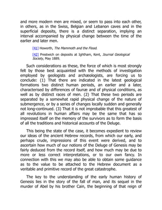 and more modern men are mixed, or seem to pass into each other,
in others, as in the Swiss, Belgian and Lebanon caves and in the
superficial deposits, there is a distinct separation, implying an
interval accompanied by physical change between the time of the
earlier and later men.
[41] Howorth, The Mammoth and the Flood.
[42] Prestwich on deposits at Ightham, Kent, Journal Geological
Society, May 1889.
Such considerations as these, the force of which is most strongly
felt by those best acquainted with the methods of investigation
employed by geologists and archæologists, are forcing us to
conclude: (1) That there are indicated in the latest geological
formations two distinct human periods, an earlier and a later,
characterised by differences of faunæ and of physical conditions, as
well as by distinct races of men. (2) That these two periods are
separated by a somewhat rapid physical change of the nature of
submergence, or by a series of changes locally sudden and generally
not long-continued. (3) That it is not improbable that this greatest of
all revolutions in human affairs may be the same that has so
impressed itself on the memory of the survivors as to form the basis
of all the traditions and historical accounts of the Deluge.
This being the state of the case, it becomes expedient to review
our ideas of the ancient Hebrew records, from which our early, and
perhaps crude, impressions of this event were derived, and to
ascertain how much of our notions of the Deluge of Genesis may be
fairly deduced from the record itself, and how much may be due to
more or less correct interpretations, or to our own fancy. In
connection with this we may also be able to obtain some guidance
as to the value to be attached to the Hebrew document as a
veritable and primitive record of the great catastrophe.
The key to the understanding of the early human history of
Genesis lies in the story of the fall of man, and its sequel in the
murder of Abel by his brother Cain, the beginning of that reign of
 