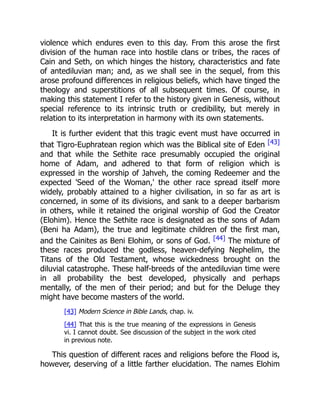 violence which endures even to this day. From this arose the first
division of the human race into hostile clans or tribes, the races of
Cain and Seth, on which hinges the history, characteristics and fate
of antediluvian man; and, as we shall see in the sequel, from this
arose profound differences in religious beliefs, which have tinged the
theology and superstitions of all subsequent times. Of course, in
making this statement I refer to the history given in Genesis, without
special reference to its intrinsic truth or credibility, but merely in
relation to its interpretation in harmony with its own statements.
It is further evident that this tragic event must have occurred in
that Tigro-Euphratean region which was the Biblical site of Eden [43]
and that while the Sethite race presumably occupied the original
home of Adam, and adhered to that form of religion which is
expressed in the worship of Jahveh, the coming Redeemer and the
expected 'Seed of the Woman,' the other race spread itself more
widely, probably attained to a higher civilisation, in so far as art is
concerned, in some of its divisions, and sank to a deeper barbarism
in others, while it retained the original worship of God the Creator
(Elohim). Hence the Sethite race is designated as the sons of Adam
(Beni ha Adam), the true and legitimate children of the first man,
and the Cainites as Beni Elohim, or sons of God. [44] The mixture of
these races produced the godless, heaven-defying Nephelim, the
Titans of the Old Testament, whose wickedness brought on the
diluvial catastrophe. These half-breeds of the antediluvian time were
in all probability the best developed, physically and perhaps
mentally, of the men of their period; and but for the Deluge they
might have become masters of the world.
[43] Modern Science in Bible Lands, chap. iv.
[44] That this is the true meaning of the expressions in Genesis
vi. I cannot doubt. See discussion of the subject in the work cited
in previous note.
This question of different races and religions before the Flood is,
however, deserving of a little farther elucidation. The names Elohim
 