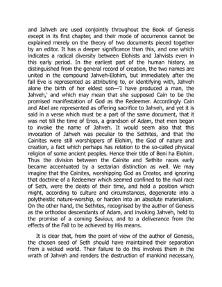 and Jahveh are used conjointly throughout the Book of Genesis
except in its first chapter, and their mode of occurrence cannot be
explained merely on the theory of two documents pieced together
by an editor. It has a deeper significance than this, and one which
indicates a radical diversity between Elohists and Jahvists even in
this early period. In the earliest part of the human history, as
distinguished from the general record of creation, the two names are
united in the compound Jahveh-Elohim, but immediately after the
fall Eve is represented as attributing to, or identifying with, Jahveh
alone the birth of her eldest son—'I have produced a man, the
Jahveh,' and which may mean that she supposed Cain to be the
promised manifestation of God as the Redeemer. Accordingly Cain
and Abel are represented as offering sacrifice to Jahveh, and yet it is
said in a verse which must be a part of the same document, that it
was not till the time of Enos, a grandson of Adam, that men began
to invoke the name of Jahveh. It would seem also that this
invocation of Jahveh was peculiar to the Sethites, and that the
Cainites were still worshippers of Elohim, the God of nature and
creation, a fact which perhaps has relation to the so-called physical
religion of some ancient peoples. Hence their title of Beni ha Elohim.
Thus the division between the Cainite and Sethite races early
became accentuated by a sectarian distinction as well. We may
imagine that the Cainites, worshipping God as Creator, and ignoring
that doctrine of a Redeemer which seemed confined to the rival race
of Seth, were the deists of their time, and held a position which
might, according to culture and circumstances, degenerate into a
polytheistic nature-worship, or harden into an absolute materialism.
On the other hand, the Sethites, recognised by the author of Genesis
as the orthodox descendants of Adam, and invoking Jahveh, held to
the promise of a coming Saviour, and to a deliverance from the
effects of the Fall to be achieved by His means.
It is clear that, from the point of view of the author of Genesis,
the chosen seed of Seth should have maintained their separation
from a wicked world. Their failure to do this involves them in the
wrath of Jahveh and renders the destruction of mankind necessary,
 