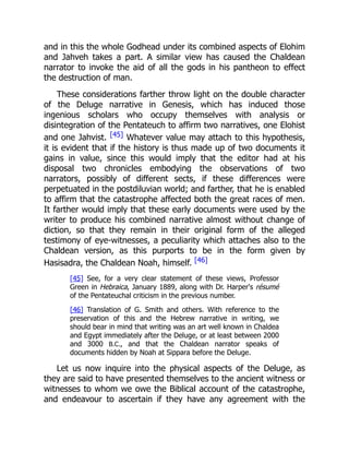 and in this the whole Godhead under its combined aspects of Elohim
and Jahveh takes a part. A similar view has caused the Chaldean
narrator to invoke the aid of all the gods in his pantheon to effect
the destruction of man.
These considerations farther throw light on the double character
of the Deluge narrative in Genesis, which has induced those
ingenious scholars who occupy themselves with analysis or
disintegration of the Pentateuch to affirm two narratives, one Elohist
and one Jahvist. [45] Whatever value may attach to this hypothesis,
it is evident that if the history is thus made up of two documents it
gains in value, since this would imply that the editor had at his
disposal two chronicles embodying the observations of two
narrators, possibly of different sects, if these differences were
perpetuated in the postdiluvian world; and farther, that he is enabled
to affirm that the catastrophe affected both the great races of men.
It farther would imply that these early documents were used by the
writer to produce his combined narrative almost without change of
diction, so that they remain in their original form of the alleged
testimony of eye-witnesses, a peculiarity which attaches also to the
Chaldean version, as this purports to be in the form given by
Hasisadra, the Chaldean Noah, himself. [46]
[45] See, for a very clear statement of these views, Professor
Green in Hebraica, January 1889, along with Dr. Harper's résumé
of the Pentateuchal criticism in the previous number.
[46] Translation of G. Smith and others. With reference to the
preservation of this and the Hebrew narrative in writing, we
should bear in mind that writing was an art well known in Chaldea
and Egypt immediately after the Deluge, or at least between 2000
and 3000 B.C., and that the Chaldean narrator speaks of
documents hidden by Noah at Sippara before the Deluge.
Let us now inquire into the physical aspects of the Deluge, as
they are said to have presented themselves to the ancient witness or
witnesses to whom we owe the Biblical account of the catastrophe,
and endeavour to ascertain if they have any agreement with the
 