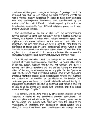 conditions of the great post-glacial Deluge of geology. Let it be
observed here that we are dealing not with prehistoric events but
with a written history, supposed by some to have been compiled
from two contemporary documents, and corroborated by the
testimony of the ancient Chaldean tablets copied by the scribes of
Assurbanipal, apparently from different originals, preserved in very
ancient Chaldean temples.
The preparation of an ark or ship, and the accommodation
therein, not only of Noah and his family, but of a certain number of
animals, is a feature in which most Deluge narratives agree. This
implies a considerable advance in the arts of construction and
navigation, but not more than we have a right to infer from the
perfection of these arts in early postdiluvian times, when it can
scarcely be supposed that the new communities of men had fully
regained the position of their ancestors before the destruction
caused by the great Flood. Lenormant, however, remarks here:
'The Biblical narrative bears the stamp of an inland nation,
ignorant of things appertaining to navigation. In Genesis the name
of the ark, Têbâh, signifies "chest," and not "vessel"; and there is
nothing said about launching the ark on the water; no mention
either of the sea, or of navigation, or any pilot. In the Epopee of
Uruk, on the other hand, everything indicates that it was composed
among a maritime people; each circumstance reflects the manners
and customs of the dwellers on the shores of the Persian Gulf.
Hasisadra goes on board a vessel, distinctly alluded to by its
appropriate appellation; this ship is launched, and makes a trial-trip
to test it: all its chinks are calked with bitumen, and it is placed
under the charge of a pilot.'
This remark, which I find made by other commentators as well,
suggests, it seems to me, somewhat different conclusions. The
Hebrews when settled, either in Egypt or in Canaan, were near to
the sea-coast, and familiar with boats and with the ships of the
Phœnicians. If, therefore, they persisted in calling Noah's ark a
'chest,' it must have been from unwillingness to change an old
 