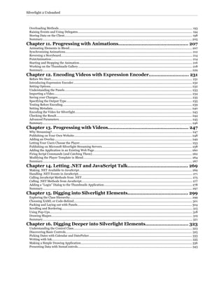 Overloading Methods.................................................................................................................................................................. 193
Raising Events and Using Delegates........................................................................................................................................... 194
Storing Data on the Client........................................................................................................................................................... 198
Summary..................................................................................................................................................................................... 205
Chapter 11. Progressing with Animations................................................ 207
Animating Elements in Blend..................................................................................................................................................... 207
Synchronizing Animations.......................................................................................................................................................... 212
Reversing a Storyboard............................................................................................................................................................... 214
PointAnimation........................................................................................................................................................................... 214
Starting and Stopping the Animation......................................................................................................................................... 216
Working on the Thumbnails Gallery........................................................................................................................................... 218
Summary..................................................................................................................................................................................... 229
Chapter 12. Encoding Videos with Expression Encoder........................... 231
Before We Start............................................................................................................................................................................ 231
Introducing Expression Encoder................................................................................................................................................ 232
Setting Options............................................................................................................................................................................ 232
Understanding the Panels........................................................................................................................................................... 233
Importing a Video....................................................................................................................................................................... 234
Saving your Changes................................................................................................................................................................... 235
Specifying the Output Type......................................................................................................................................................... 235
Testing Before Encoding............................................................................................................................................................. 239
Setting Metadata......................................................................................................................................................................... 240
Encoding the Video for Silverlight.............................................................................................................................................. 243
Checking the Result.................................................................................................................................................................... 244
Advanced Parameters................................................................................................................................................................. 245
Summary..................................................................................................................................................................................... 246
Chapter 13. Progressing with Videos....................................................... 247
Why Streaming?.......................................................................................................................................................................... 247
Publishing on Your Own Website............................................................................................................................................... 248
Adding an Overlay....................................................................................................................................................................... 249
Letting Your Users Choose the Player........................................................................................................................................ 253
Publishing on Microsoft Silverlight Streaming Servers............................................................................................................. 258
Adding the Application in an Existing Web Page...................................................................................................................... 260
Firing Script Commands (and Catching Them)......................................................................................................................... 262
Modifying the Player Template in Blend.................................................................................................................................... 264
Summary..................................................................................................................................................................................... 267
Chapter 14. Letting .NET and JavaScript Talk.......................................... 269
Making .NET Available to JavaScript......................................................................................................................................... 269
Handling .NET Events in JavaScript.......................................................................................................................................... 271
Calling JavaScript Methods from .NET...................................................................................................................................... 275
Calling .NET Methods from JavaScript...................................................................................................................................... 277
Adding a “Login” Dialog to the Thumbnails Application........................................................................................................... 278
Summary..................................................................................................................................................................................... 297
Chapter 15. Digging into Silverlight Elements......................................... 299
Exploring the Class Hierarchy.................................................................................................................................................... 299
Choosing XAML or Code-Behind................................................................................................................................................ 301
Packing and Laying out with Panels........................................................................................................................................... 304
Scrolling and Bordering............................................................................................................................................................... 315
Using Pop-Ups............................................................................................................................................................................. 318
Drawing Shapes........................................................................................................................................................................... 319
Summary...................................................................................................................................................................................... 321
Chapter 16. Digging Deeper into Silverlight Elements............................. 323
Understanding the Control Class................................................................................................................................................ 323
Discovering Basic Controls......................................................................................................................................................... 325
Picking Dates with Calendar and DatePicker............................................................................................................................. 333
Writing with Ink.......................................................................................................................................................................... 335
Making a Simple Drawing Application....................................................................................................................................... 336
Presenting Data with ItemsControls.......................................................................................................................................... 343
Silverlight 2 Unleashed
 