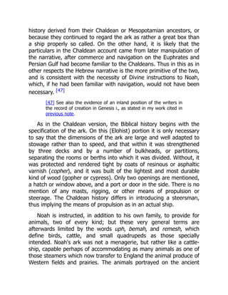 history derived from their Chaldean or Mesopotamian ancestors, or
because they continued to regard the ark as rather a great box than
a ship properly so called. On the other hand, it is likely that the
particulars in the Chaldean account came from later manipulation of
the narrative, after commerce and navigation on the Euphrates and
Persian Gulf had become familiar to the Chaldeans. Thus in this as in
other respects the Hebrew narrative is the more primitive of the two,
and is consistent with the necessity of Divine instructions to Noah,
which, if he had been familiar with navigation, would not have been
necessary. [47]
[47] See also the evidence of an inland position of the writers in
the record of creation in Genesis i., as stated in my work cited in
previous note.
As in the Chaldean version, the Biblical history begins with the
specification of the ark. On this (Elohist) portion it is only necessary
to say that the dimensions of the ark are large and well adapted to
stowage rather than to speed, and that within it was strengthened
by three decks and by a number of bulkheads, or partitions,
separating the rooms or berths into which it was divided. Without, it
was protected and rendered tight by coats of resinous or asphaltic
varnish (copher), and it was built of the lightest and most durable
kind of wood (gopher or cypress). Only two openings are mentioned,
a hatch or window above, and a port or door in the side. There is no
mention of any masts, rigging, or other means of propulsion or
steerage. The Chaldean history differs in introducing a steersman,
thus implying the means of propulsion as in an actual ship.
Noah is instructed, in addition to his own family, to provide for
animals, two of every kind; but these very general terms are
afterwards limited by the words uph, bemah, and remesh, which
define birds, cattle, and small quadrupeds as those specially
intended. Noah's ark was not a menagerie, but rather like a cattle-
ship, capable perhaps of accommodating as many animals as one of
those steamers which now transfer to England the animal produce of
Western fields and prairies. The animals portrayed on the ancient
 