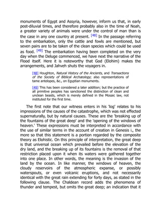 monuments of Egypt and Assyria, however, inform us that, in early
post-diluvial times, and therefore probably also in the time of Noah,
a greater variety of animals were under the control of man than is
the case in any one country at present. [48] In the passage referring
to the embarkation, only the cattle and fowls are mentioned, but
seven pairs are to be taken of the clean species which could be used
as food. [49] The embarkation having been completed on the very
day when the Deluge commenced, we have next the narrative of the
Flood itself. Here it is noteworthy that God (Elohim) makes the
arrangements, and Jahveh shuts the voyagers in.
[48] Houghton, Natural History of the Ancients, and Transactions
of the Society of Biblical Archæology; also representations of
tame antelopes, &c., on Egyptian monuments.
[49] This has been considered a later addition; but the practice of
all primitive peoples has sanctioned the distinction of clean and
unclean beasts, which is merely defined in the Mosaic law, not
instituted for the first time.
The first note that our witness enters in his 'log' relates to his
impressions of the causes of the catastrophe, which was not effected
supernaturally, but by natural causes. These are the 'breaking up of
the fountains of the great deep' and the 'opening of the windows of
heaven.' These expressions must be interpreted in accordance with
the use of similar terms in the account of creation in Genesis i., the
more so that this statement is a portion regarded by the composite
theory as Elohistic. On this principle of interpretation, the great deep
is that universal ocean which prevailed before the elevation of the
dry land, and the breaking up of its fountains is the removal of that
restriction placed upon it when its waters were gathered together
into one place. In other words, the meaning is the invasion of the
land by the ocean. In like manner, the windows of heaven, the
cloudy reservoirs of the atmospheric expanse, or possibly
waterspouts, or even volcanic eruptions, and not necessarily
identical with the great rain extending for forty days, as stated in the
following clause. The Chaldean record adds the phenomena of
thunder and tempest, but omits the great deep; an indication that it
 