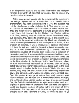 is an independent account, and by a less informed or less intelligent
narrator. It is worthy of note that our narrator has no idea of any
river inundation in the case.
At this stage we are brought into the presence of the question: Is
the Deluge represented as a miraculous or a merely natural
phenomenon? Yet, from a scientific point of view, this question has
not the significance usually attributed to it. True miracles are not,
and cannot be, contraventions or violations of God's natural laws.
They are merely unusual operations of natural powers under their
proper laws, but employed by the Almighty for effecting spiritual
ends. Thus, naturally, they are under the laws of the material world,
but, spiritually, they belong to a higher sphere. In the present case,
according to the narrative in Genesis, the Flood was physically as
much a natural phenomenon as the earthquakes at Ischia, or the
eruption of Krakatoa. It was a miraculous or spiritual intervention
only in so far as it was related to the destruction of an ungodly race,
and as it was announced beforehand by a prophet. Had the
approaching eruption of Krakatoa been intended as a judgment on
the wicked, and had it been revealed to anyone who had taken pains
to warn his countrymen and then to provide for his own safety, this
would have given to that eruption as much of a miraculous character
as the Bible attaches to the Deluge. In the New Testament, where
we have more definite information as to miracles, they are usually
called 'powers' and 'signs,' less prominence being given to the mere
wonder which is implied in the term 'miracle.' Under the aspect of
powers, they imply that the Creator can do many things beyond our
power and comprehension, just as in a lesser way a civilised man,
from his greater knowledge of natural laws and command over
natural energies, can do much that is incomprehensible to a savage;
and in this direction science teaches us that, given an omnipotent
God, the field of miracle is infinite. As signs, on the other hand, such
displays of power connect themselves with the moral and spiritual
world, and become teachers of higher truths and proofs of Divine
interference. The true position of miracles as signs is remarkably
brought out in that argument of Christ, in which He says, 'If ye
 