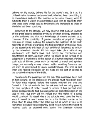 believe not My words, believe Me for the works' sake.' It is as if a
civilised visitor to some barbarous land, who had been describing to
an incredulous audience the wonders of his own country, were to
exhibit to them a watch or a microscope, and then to appeal to them
that these were things just as mysterious and incredible as those of
which he had been speaking.
Returning to the Deluge, we may observe that such an invasion
of the great deep is paralleled by many of which geology presents to
us the evidence, and that our knowledge of nature enables us to
conceive of the possibility of greater miracles of physical change
than any on record, such as, for instance, the explosion of the earth
itself into an infinity of particles, the final extinction of the solar heat,
or the accession to this heat of such additional fierceness as to burn
up the attendant planets. All this might take place without any
interference with God's laws, but merely by correlations and
adjustments of them, as much within His power as the turning on or
stopping of a machine is in the power of a human engineer. Further,
such acts of Divine power may be related to moral and spiritual
things, just as easily as any outward action resulting from our own
will may be determined by moral considerations. The time is past
when any rational objection can be made on the part of science to
the so-called miracles of the Bible.
To return to the passengers in the ark. This must have been built
on high ground, or the progress of the Deluge must have been slow,
for forty days elapsed before the waters reached the ship and
floated it. It is not unlikely that the ark was built on rising ground,
for here supplies of timber would be nearer. It has puzzled some
simple antiquarians to find dug-out canoes of prehistoric date on the
tops of hills; but they did not reflect that the maker of a canoe
would construct his vessel where the suitable wood could be found,
since it would be much easier to carry the finished canoe to the
shore than to drag thither the solid log out of which it was to be
fashioned. So Noah would naturally build his ark where the wood he
required could be procured most easily. The Chaldean narrator
 