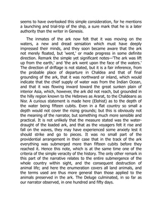 seems to have overlooked this simple consideration, for he mentions
a launching and trial-trip of the ship, a sure mark that he is a later
authority than the writer in Genesis.
The inmates of the ark now felt that it was moving on the
waters, a new and dread sensation which must have deeply
impressed their minds, and they soon became aware that the ark
not merely floated, but 'went,' or made progress in some definite
direction. Remark the simple yet significant notes—'The ark was lift
up from the earth,' and 'the ark went upon the face of the waters.'
The direction of driftage is not stated, but it is a fair inference, from
the probable place of departure in Chaldea and that of final
grounding of the ark, that it was northward or inland, which would
indicate that the chief supply of water was from the Indian Ocean,
and that it was flowing inward toward the great sunken plain of
interior Asia, which, however, the ark did not reach, but grounded in
the hilly region known to the Hebrews as Ararat, to the Chaldeans as
Nisr. A curious statement is made here (Elohist) as to the depth of
the water being fifteen cubits. Even in a flat country so small a
depth would not cover the rising grounds; but this is obviously not
the meaning of the narrator, but something much more sensible and
practical. It is not unlikely that the measure stated was the water-
draught of the loaded ark, and that as the voyagers felt it rise and
fall on the waves, they may have experienced some anxiety lest it
should strike and go to pieces. It was no small part of the
providential arrangement in their case that in the track of the ark
everything was submerged more than fifteen cubits before they
reached it. Hence this note, which is at the same time one of the
criteria of the simple veracity of the history. The only other remark in
this part of the narrative relates to the entire submergence of the
whole country within sight, and the consequent destruction of
animal life; and here the enumeration covers all land animals, and
the terms used are thus more general than those applied to the
animals preserved in the ark. The Deluge culminated, in so far as
our narrator observed, in one hundred and fifty days.
 