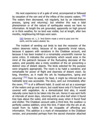 His next experience is of a gale of wind, accompanied or followed
by cessation of the rain and of the inflow of the oceanic waters. [50]
The waters then decreased, not regularly, but by an intermittent
process, 'going and returning'; but whether this was a tidal
phenomenon or of the nature of earthquake waves we have no
information. At length the ark grounded, apparently on high ground
or in thick weather, for no land was visible; but at length, after two
months, neighbouring hill-tops were seen.
[50] Genesis viii. 1, 2: 'And Elohim made a wind to pass over the
earth, and the waters abated,' &c.
The incident of sending out birds to test the recession of the
waters deserves notice, because of its apparently trivial nature,
because it appears with variations in the Chaldean account, and
because it has been treated in a remarkably unscientific manner by
some critics. It indicates the uncertainty which would arise in the
mind of the patriarch because of the fluctuating decrease of the
waters, and possibly also a misty condition of the air preventing a
distinct view of distant objects. The birds selected for the purpose
were singularly appropriate. The raven is by habit a wanderer, and
remarkable for power of flight and clearness of distant vision. So
long, therefore, as it made the ark its headquarters, 'going and
returning' [51] from its search for food, it might be inferred that no
habitable land was accessible. The dove, sent out immediately after
the raven, [52] is of a different habit. It could not act as a scavenger
of the waters and go and return, but could leave only if it found land
covered with vegetation. As a domesticated bird also, it would
naturally come back to be taken into the ark. Hence it was sent forth
at intervals of seven days, returning with an olive leaf when it found
tree tops above the water, and remaining away when it found food
and shelter. The Chaldean account adds a third bird, the swallow—a
perfectly useless addition, since this bird, if taken into the ark at all,
would from its habits of life be incapable of affording any
information. This addition is a mark of interpolation in the Chaldean
version, and proceeded perhaps from the sacred character attached
 