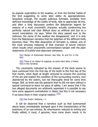 by popular superstition to the swallow, or from the familiar habits of
the bird suggesting to some later editor its appropriateness.
Singularly enough, the usually judicious Schrader, probably from
deficient knowledge of the habits of birds, fails to appreciate all this,
and after a long discussion prefers the Babylonian legend for
reasons of a most unscientific character, actually condemning the
perfectly natural and clear Biblical story as artificial and due to a
recent emendation. He says: 'When the story passed over to the
Hebrews, the name of the swallow has disappeared,' and 'it is only
from the Babylonian narrative that the selection of the different birds
becomes clear.' This little disquisition of Schrader is, indeed, one of
the most amusing instances of that inversion of sound criticism
which results when unscientific commentators tamper with the plain
statements of truthful and observant witnesses.
[51] Margin of Authorised Version; less fully, 'to and fro' in the
text.
[52] There is no reason to suppose, as some have done, a hiatus
here in the narrative.
The uncertainty indicated by the mission of the birds seems to
have continued from the first day of the tenth to the first day of the
first month, when Noah at length ventured to remove the covering
of the ark and inspect the condition of the surrounding country, now
abandoned by the waters, but not thoroughly dried for some time
longer. Still, so timid was the patriarch that he did not dare without a
special command to leave his place of safety. I am aware that if the
two alleged documents are arbitrarily separated it is possible to see
here some apparent contradiction in dates; but this is not necessary
if we leave them in their original relation. [53]
[53] See Green, Hebraica, l. c.
It will be observed that a narrative such as that summarised
above bears unmistakably stamped upon it the characteristics of the
testimony of an eye-witness. By whomsoever reduced to writing and
finally edited, it must, if genuine, have come down nearly in its
 