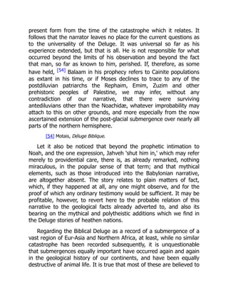 present form from the time of the catastrophe which it relates. It
follows that the narrator leaves no place for the current questions as
to the universality of the Deluge. It was universal so far as his
experience extended, but that is all. He is not responsible for what
occurred beyond the limits of his observation and beyond the fact
that man, so far as known to him, perished. If, therefore, as some
have held, [54] Balaam in his prophecy refers to Cainite populations
as extant in his time, or if Moses declines to trace to any of the
postdiluvian patriarchs the Rephaim, Emim, Zuzim and other
prehistoric peoples of Palestine, we may infer, without any
contradiction of our narrative, that there were surviving
antediluvians other than the Noachidæ, whatever improbability may
attach to this on other grounds, and more especially from the now
ascertained extension of the post-glacial submergence over nearly all
parts of the northern hemisphere.
[54] Motais, Déluge Biblique.
Let it also be noticed that beyond the prophetic intimation to
Noah, and the one expression, Jahveh 'shut him in,' which may refer
merely to providential care, there is, as already remarked, nothing
miraculous, in the popular sense of that term; and that mythical
elements, such as those introduced into the Babylonian narrative,
are altogether absent. The story relates to plain matters of fact,
which, if they happened at all, any one might observe, and for the
proof of which any ordinary testimony would be sufficient. It may be
profitable, however, to revert here to the probable relation of this
narrative to the geological facts already adverted to, and also its
bearing on the mythical and polytheistic additions which we find in
the Deluge stories of heathen nations.
Regarding the Biblical Deluge as a record of a submergence of a
vast region of Eur-Asia and Northern Africa, at least, while no similar
catastrophe has been recorded subsequently, it is unquestionable
that submergences equally important have occurred again and again
in the geological history of our continents, and have been equally
destructive of animal life. It is true that most of these are believed to
 