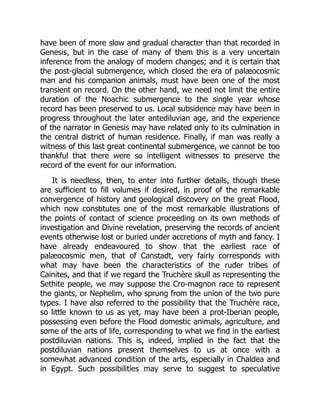 have been of more slow and gradual character than that recorded in
Genesis, but in the case of many of them this is a very uncertain
inference from the analogy of modern changes; and it is certain that
the post-glacial submergence, which closed the era of palæocosmic
man and his companion animals, must have been one of the most
transient on record. On the other hand, we need not limit the entire
duration of the Noachic submergence to the single year whose
record has been preserved to us. Local subsidence may have been in
progress throughout the later antediluvian age, and the experience
of the narrator in Genesis may have related only to its culmination in
the central district of human residence. Finally, if man was really a
witness of this last great continental submergence, we cannot be too
thankful that there were so intelligent witnesses to preserve the
record of the event for our information.
It is needless, then, to enter into further details, though these
are sufficient to fill volumes if desired, in proof of the remarkable
convergence of history and geological discovery on the great Flood,
which now constitutes one of the most remarkable illustrations of
the points of contact of science proceeding on its own methods of
investigation and Divine revelation, preserving the records of ancient
events otherwise lost or buried under accretions of myth and fancy. I
have already endeavoured to show that the earliest race of
palæocosmic men, that of Canstadt, very fairly corresponds with
what may have been the characteristics of the ruder tribes of
Cainites, and that if we regard the Truchère skull as representing the
Sethite people, we may suppose the Cro-magnon race to represent
the giants, or Nephelim, who sprung from the union of the two pure
types. I have also referred to the possibility that the Truchère race,
so little known to us as yet, may have been a prot-Iberian people,
possessing even before the Flood domestic animals, agriculture, and
some of the arts of life, corresponding to what we find in the earliest
postdiluvian nations. This is, indeed, implied in the fact that the
postdiluvian nations present themselves to us at once with a
somewhat advanced condition of the arts, especially in Chaldea and
in Egypt. Such possibilities may serve to suggest to speculative
 