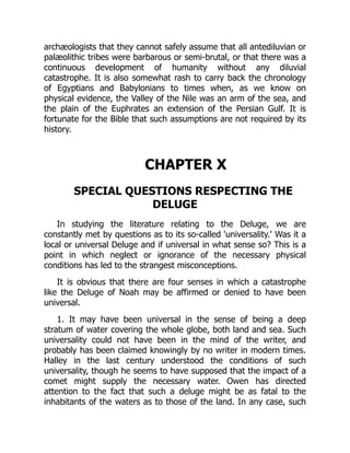 archæologists that they cannot safely assume that all antediluvian or
palæolithic tribes were barbarous or semi-brutal, or that there was a
continuous development of humanity without any diluvial
catastrophe. It is also somewhat rash to carry back the chronology
of Egyptians and Babylonians to times when, as we know on
physical evidence, the Valley of the Nile was an arm of the sea, and
the plain of the Euphrates an extension of the Persian Gulf. It is
fortunate for the Bible that such assumptions are not required by its
history.
CHAPTER X
SPECIAL QUESTIONS RESPECTING THE
DELUGE
In studying the literature relating to the Deluge, we are
constantly met by questions as to its so-called 'universality.' Was it a
local or universal Deluge and if universal in what sense so? This is a
point in which neglect or ignorance of the necessary physical
conditions has led to the strangest misconceptions.
It is obvious that there are four senses in which a catastrophe
like the Deluge of Noah may be affirmed or denied to have been
universal.
1. It may have been universal in the sense of being a deep
stratum of water covering the whole globe, both land and sea. Such
universality could not have been in the mind of the writer, and
probably has been claimed knowingly by no writer in modern times.
Halley in the last century understood the conditions of such
universality, though he seems to have supposed that the impact of a
comet might supply the necessary water. Owen has directed
attention to the fact that such a deluge might be as fatal to the
inhabitants of the waters as to those of the land. In any case, such
 