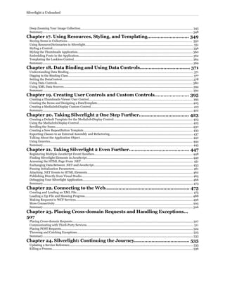 Deep Zooming Your Image Collection........................................................................................................................................ 345
Summary..................................................................................................................................................................................... 348
Chapter 17. Using Resources, Styling, and Templating............................ 349
Storing Items in Collections....................................................................................................................................................... 350
Using ResourceDictionaries in Silverlight.................................................................................................................................. 351
Styling a Control.......................................................................................................................................................................... 356
Styling the Thumbnails Application........................................................................................................................................... 360
Embedding Fonts in the Application.......................................................................................................................................... 362
Templating the Lookless Control................................................................................................................................................ 364
Summary..................................................................................................................................................................................... 369
Chapter 18. Data Binding and Using Data Controls.................................. 371
Understanding Data Binding...................................................................................................................................................... 371
Digging in the Binding Class....................................................................................................................................................... 377
Setting the DataContext.............................................................................................................................................................. 378
Using Data Controls.................................................................................................................................................................... 380
Using XML Data Sources............................................................................................................................................................ 394
Summary..................................................................................................................................................................................... 394
Chapter 19. Creating User Controls and Custom Controls....................... 395
Creating a Thumbnails Viewer User Control............................................................................................................................. 395
Creating the Items and Designing a DataTemplate................................................................................................................... 405
Creating a MediaInfoDisplay Custom Control........................................................................................................................... 413
Summary..................................................................................................................................................................................... 422
Chapter 20. Taking Silverlight 2 One Step Further.................................. 423
Creating a Default Template for the MediaInfoDisplay Control............................................................................................... 423
Using the MediaInfoDisplay Control.......................................................................................................................................... 425
Scrolling the Items...................................................................................................................................................................... 430
Creating a New RepeatButton Template.................................................................................................................................... 433
Exporting Classes to an External Assembly and Refactoring.................................................................................................... 437
Talking About the Application Object........................................................................................................................................ 442
Using Generics............................................................................................................................................................................ 444
Summary..................................................................................................................................................................................... 445
Chapter 21. Taking Silverlight 2 Even Further......................................... 447
Registering Multiple JavaScript Event Handlers....................................................................................................................... 448
Finding Silverlight Elements in JavaScript................................................................................................................................ 449
Accessing the HTML Page From .NET....................................................................................................................................... 451
Exchanging Data Between .NET and JavaScript........................................................................................................................ 453
Passing Initialization Parameters............................................................................................................................................... 461
Attaching .NET Events to HTML Elements............................................................................................................................... 462
Publishing Directly from Visual Studio...................................................................................................................................... 465
Debugging Your Silverlight Application..................................................................................................................................... 466
Summary..................................................................................................................................................................................... 473
Chapter 22. Connecting to the Web.......................................................... 475
Creating and Loading an XML File............................................................................................................................................. 475
Loading a Zip File and Showing Progress.................................................................................................................................. 488
Making Requests to WCF Services............................................................................................................................................. 496
More Connectivity....................................................................................................................................................................... 505
Summary..................................................................................................................................................................................... 506
Chapter 23. Placing Cross-domain Requests and Handling Exceptions...
507
Placing Cross-domain Requests................................................................................................................................................. 507
Communicating with Third-Party Services................................................................................................................................. 511
Placing POST Requests............................................................................................................................................................... 524
Throwing and Catching Exceptions............................................................................................................................................ 525
Summary..................................................................................................................................................................................... 533
Chapter 24. Silverlight: Continuing the Journey...................................... 535
Updating a Service Reference..................................................................................................................................................... 535
Killing a Process.......................................................................................................................................................................... 536
Silverlight 2 Unleashed
 