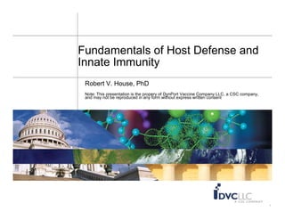 Fundamentals of Host Defense and
Innate Immunity
 Robert V. House, PhD
            p                    propery    y
 Note: This presentation is the p p y of DynPort Vaccine Company LLC, a CSC company,
                                                                 p y      ,    p y,
 and may not be reproduced i any f
   d         tb       d     d in     form without express written consent
                                           ith t            itt         t




                                                                                       1
 