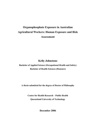 Organophosphate Exposure in Australian
Agricultural Workers: Human Exposure and Risk
Assessment
Kelly Johnstone
Bachelor of Applied Science (Occupational Health and Safety)
Bachelor of Health Sciences (Honours)
A thesis submitted for the degree of Doctor of Philosophy
Centre for Health Research – Public Health
Queensland University of Technology
December 2006
 
