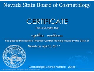 CERTIFICATE
                                            This is to certify that

                                       cynthia madderra
     has passed the required Infection Control Training issued by the State of

                                   Nevada on April 13, 2011 *




                                    Cosmetologist License Number: 20489
*Certificate expires two years after date of issue
 