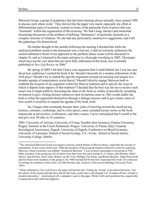 Preface iii
Marxism Group, a group of academics that had been meeting almost annually since around 1980
to discuss each others work.4
They did not like the paper very much, especially my effort at
differentiating types of economic systems in terms of the particular form of power that was
“dominant” within the organization of the economy. We had a long, intense (and somewhat
frustrating) discussion of the problem of defining “dominance” of particular elements in a
complex structure of relations. No one had any particularly constructive suggestions, and I left
the gathering a bit demoralized.
On further thought in the months following the meeting I decided that while the
analytical problem raised in the discussion was a real one, it did not seriously undermine the
central substantive thrust of my approach to the problem (these issues will be discussed in
chapter 5), and so I returned to the paper and gave it a thorough reworking in 2005. That paper,
which lays out the core ideas that are more fully elaborated in this book, was eventually
published in New Left Review in 2006.5
By spring of 2005 I felt that I had a core argument that I could defend, but I was not sure
about how ambitious I wanted the book to be. Should it basically be a modest elaboration of the
NLR piece? Should I try to embed the specific arguments around envisioning real utopias in a
broader agenda of emancipatory social theory? Should I directly engage Marxism both to
establish the location of my argument within the Marxist tradition and to specify the ways in
which it departs from aspects of that tradition? I decided that the best way for me to resolve such
issues was to begin publicly discussing the ideas in the book as widely as possible by accepting
invitations to give visiting lectures whenever such invitations came in. This would enable me
both to refine the arguments themselves through a dialogic process and to get a better sense of
how useful it would be to expand the agenda of the book itself.
So, I began what eventually became three years of traveling around the world giving
lectures, seminars, workshops, and in a few places, more extended lecture series on the book
manuscript at universities, conferences, and other venues. I never anticipated that I would in the
end give over 50 talks in 18 countries:
2005: University of Arizona; University of Umea, Sweden (four lectures); Charles University,
Prague; Seminar at the Czech Parliament, Prague; University of Trento, Italy; Croatian
Sociological Association, Zagreb; University of Zagreb; Conference on Moral Economy,
University of Lancaster; School of Social Ecology, U.C. Irvine; School of Social Justice,
University College, Dublin.
4
The Analytical Marxism Group was begun to discuss central themes in Marxist theory, especially the concept of
exploitation. In the course of the early 1980s the members of the group developed a distinctive style for exploring
Marxism, which eventually was dubbed “Analytical Marxism.” I was invited to participate in the group in 1981.
Other members of the group (not all of whom were there from the start) include G.A. Cohen, John Roemer, Hillel
Steiner, Sam Bowles, Josh Cohen, Robert van der Veen, Philippe Van Parijs, and Robert Brenner. Adam Przeworski
and Jon Elster were members of the group in the 1980s but had left by the time I presented this work. For collection
of writings by members of this circle, see John Roemer (ed), Analytical Marxism (Cambridge University Press,
1985)
5
When submitted to New Left Review the paper still had the title “Taking the ‘Social’ in Socialism Seriously,” but
the editors of the journal said that they did not like long, wordy titles, and changed it to “Compass Points: towards a
socialist alternative,” which played off a metaphor I used in the paper. While I still much preferred the original title,
I acquiesced to their editorial judgment.
 