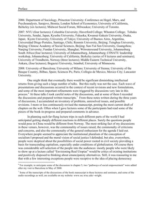 Preface iv
2006: Department of Sociology, Princeton University; Conference on Hegel, Marx, and
Psychoanalysis, Sarajevo, Bosnia; London School of Economics; University of California,
Berkeley (six lectures); Midwest Social Forum, Milwaukee; University of Toronto.
2007: NYU (four lectures); Columbia University; Haverford College; Wheaton College; Tohuku
University, Sendai, Japan, Kyushu University, Fukuoka; Kwansai Gakuin University, Osaka,
Japan; Kyoto University; University of Tokyo; University of Buenos Aires, Argentina,
Universidad Diego Portales, Santiago, Chile; Renmin University, Beijing; Tsinghua University,
Beijing; Chinese Academy of Social Sciences, Beijing; Sun-Yat Sen University, Guangzhou;
Nanjing University; Fundan University, Shanghai; Witwatersrand University, Johannesburg
South Africa (four lectures); University of Johannesburg, Johannesburg; COSATU leadership
workshop, Johannesburg; University of California, Berkeley (series of 8 lectures and seminars);
University of Trondheim, Norway (three lectures); Middle Eastern Technical University,
Ankara, (four lectures); Bogazici University, Istanbul; University of Minnesota.
2008: University of Barcelona; University of Milano; University of Sienna; University of the
Basque Country, Bilbao, Spain; Sciences Po, Paris; Collegio de Mexico, Mexico City; Lancaster
University.
One might think that eventually there would be significant diminishing intellectual
returns from giving such a large number of talks. But this really was not the case. Each wave of
presentations and discussions occurred in the context of recent revisions and new formulations,
and some of the most important refinements were triggered by discussions very late in this
process.6
At these talks I took careful notes of the discussions, and at some of them I recorded
the discussions and prepared written transcripts.7
From these notes written during the three years
of discussions, I accumulated an inventory of problems, unresolved issues, and possible
revisions. I more or less continuously revised the manuscript, posting the most current draft of
chapters on the web. Often when I gave lectures some of the participants had read some of the
pieces of the book-in-progress and prepared comments in advance.
In planning such far-flung lecture trips in such different parts of the world I had
anticipated getting sharply different reactions in different places. Surely the questions people
would pose in China would be different from Norway. The most striking fact of my discussions
in these venues, however, was the commonality of issues raised, the commonalty of criticisms
and concerns, and also the commonalty of the general enthusiasm for the agenda I laid out.
Everywhere people seemed to appreciate the institutional pluralism of the conception of
socialism I proposed and the moral vision of social justice I defended, but also, everywhere,
people were skeptical about the possibilities of social power rooted in civil society providing a
basis for transcending capitalism, especially under conditions of globalization. Of course there
was considerable self-selection of the people into the audiences: mostly people who were likely
to show up at a lecture called “Envisioning Real Utopias” would be critics of existing institutions
and positively disposed to thinking about emancipatory alternatives. Still, it was reassuring to me
that with a few interesting exceptions people were receptive to the idea of placing democracy
6
For example, to anticipate some of the discussion in chapter 5, two “pathways of social empowerment” were added
after my visit to Barcelona in May of 2008.
7
Some of the transcripts of the discussions of the book manuscript in these lectures and seminars, and some of the
audio recordings as well, are available on my website: www.ssc.wisc.edu/~wright.
 