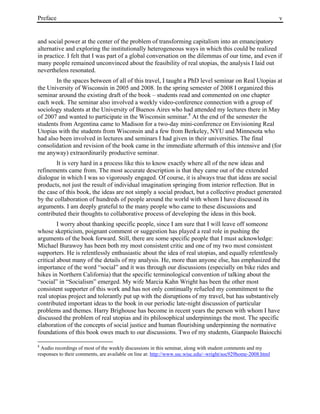 Preface v
and social power at the center of the problem of transforming capitalism into an emancipatory
alternative and exploring the institutionally heterogeneous ways in which this could be realized
in practice. I felt that I was part of a global conversation on the dilemmas of our time, and even if
many people remained unconvinced about the feasibility of real utopias, the analysis I laid out
nevertheless resonated.
In the spaces between of all of this travel, I taught a PhD level seminar on Real Utopias at
the University of Wisconsin in 2005 and 2008. In the spring semester of 2008 I organized this
seminar around the existing draft of the book – students read and commented on one chapter
each week. The seminar also involved a weekly video-conference connection with a group of
sociology students at the University of Buenos Aires who had attended my lectures there in May
of 2007 and wanted to participate in the Wisconsin seminar.8
At the end of the semester the
students from Argentina came to Madison for a two-day mini-conference on Envisioning Real
Utopias with the students from Wisconsin and a few from Berkeley, NYU and Minnesota who
had also been involved in lectures and seminars I had given in their universities. The final
consolidation and revision of the book came in the immediate aftermath of this intensive and (for
me anyway) extraordinarily productive seminar.
It is very hard in a process like this to know exactly where all of the new ideas and
refinements came from. The most accurate description is that they came out of the extended
dialogue in which I was so vigorously engaged. Of course, it is always true that ideas are social
products, not just the result of individual imagination springing from interior reflection. But in
the case of this book, the ideas are not simply a social product, but a collective product generated
by the collaboration of hundreds of people around the world with whom I have discussed its
arguments. I am deeply grateful to the many people who came to these discussions and
contributed their thoughts to collaborative process of developing the ideas in this book.
I worry about thanking specific people, since I am sure that I will leave off someone
whose skepticism, poignant comment or suggestion has played a real role in pushing the
arguments of the book forward. Still, there are some specific people that I must acknowledge:
Michael Burawoy has been both my most consistent critic and one of my two most consistent
supporters. He is relentlessly enthusiastic about the idea of real utopias, and equally relentlessly
critical about many of the details of my analysis. He, more than anyone else, has emphasized the
importance of the word “social” and it was through our discussions (especially on bike rides and
hikes in Northern California) that the specific terminological convention of talking about the
“social” in “Socialism” emerged. My wife Marcia Kahn Wright has been the other most
consistent supporter of this work and has not only continually refueled my commitment to the
real utopias project and tolerantly put up with the disruptions of my travel, but has substantively
contributed important ideas to the book in our periodic late-night discussion of particular
problems and themes. Harry Brighouse has become in recent years the person with whom I have
discussed the problem of real utopias and its philosophical underpinnings the most. The specific
elaboration of the concepts of social justice and human flourishing underpinning the normative
foundations of this book owes much to our discussions. Two of my students, Gianpaolo Baiocchi
8
Audio recordings of most of the weekly discussions in this seminar, along with student comments and my
responses to their comments, are available on line at: http://www.ssc.wisc.edu/~wright/soc929home-2008.html
 