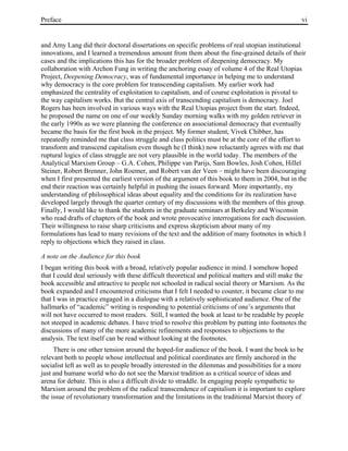 Preface vi
and Amy Lang did their doctoral dissertations on specific problems of real utopian institutional
innovations, and I learned a tremendous amount from them about the fine-grained details of their
cases and the implications this has for the broader problem of deepening democracy. My
collaboration with Archon Fung in writing the anchoring essay of volume 4 of the Real Utopias
Project, Deepening Democracy, was of fundamental importance in helping me to understand
why democracy is the core problem for transcending capitalism. My earlier work had
emphasized the centrality of exploitation to capitalism, and of course exploitation is pivotal to
the way capitalism works. But the central axis of transcending capitalism is democracy. Joel
Rogers has been involved in various ways with the Real Utopias project from the start. Indeed,
he proposed the name on one of our weekly Sunday morning walks with my golden retriever in
the early 1990s as we were planning the conference on associational democracy that eventually
became the basis for the first book in the project. My former student, Vivek Chibber, has
repeatedly reminded me that class struggle and class politics must be at the core of the effort to
transform and transcend capitalism even though he (I think) now reluctantly agrees with me that
ruptural logics of class struggle are not very plausible in the world today. The members of the
Analytical Marxism Group – G.A. Cohen, Philippe van Parijs, Sam Bowles, Josh Cohen, Hillel
Steiner, Robert Brenner, John Roemer, and Robert van der Veen – might have been discouraging
when I first presented the earliest version of the argument of this book to them in 2004, but in the
end their reaction was certainly helpful in pushing the issues forward. More importantly, my
understanding of philosophical ideas about equality and the conditions for its realization have
developed largely through the quarter century of my discussions with the members of this group.
Finally, I would like to thank the students in the graduate seminars at Berkeley and Wisconsin
who read drafts of chapters of the book and wrote provocative interrogations for each discussion.
Their willingness to raise sharp criticisms and express skepticism about many of my
formulations has lead to many revisions of the text and the addition of many footnotes in which I
reply to objections which they raised in class.
A note on the Audience for this book
I began writing this book with a broad, relatively popular audience in mind. I somehow hoped
that I could deal seriously with these difficult theoretical and political matters and still make the
book accessible and attractive to people not schooled in radical social theory or Marxism. As the
book expanded and I encountered criticisms that I felt I needed to counter, it became clear to me
that I was in practice engaged in a dialogue with a relatively sophisticated audience. One of the
hallmarks of “academic” writing is responding to potential criticisms of one’s arguments that
will not have occurred to most readers. Still, I wanted the book at least to be readable by people
not steeped in academic debates. I have tried to resolve this problem by putting into footnotes the
discussions of many of the more academic refinements and responses to objections to the
analysis. The text itself can be read without looking at the footnotes.
There is one other tension around the hoped-for audience of the book. I want the book to be
relevant both to people whose intellectual and political coordinates are firmly anchored in the
socialist left as well as to people broadly interested in the dilemmas and possibilities for a more
just and humane world who do not see the Marxist tradition as a critical source of ideas and
arena for debate. This is also a difficult divide to straddle. In engaging people sympathetic to
Marxism around the problem of the radical transcendence of capitalism it is important to explore
the issue of revolutionary transformation and the limitations in the traditional Marxist theory of
 