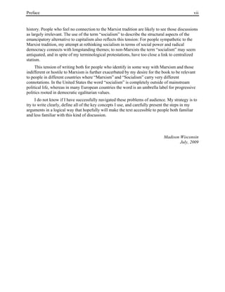 Preface vii
history. People who feel no connection to the Marxist tradition are likely to see those discussions
as largely irrelevant. The use of the term “socialism” to describe the structural aspects of the
emancipatory alternative to capitalism also reflects this tension: For people sympathetic to the
Marxist tradition, my attempt at rethinking socialism in terms of social power and radical
democracy connects with longstanding themes; to non-Marxists the term “socialism” may seem
antiquated, and in spite of my terminological protestations, have too close a link to centralized
statism.
This tension of writing both for people who identify in some way with Marxism and those
indifferent or hostile to Marxism is further exacerbated by my desire for the book to be relevant
to people in different countries where “Marxism” and “Socialism” carry very different
connotations. In the United States the word “socialism” is completely outside of mainstream
political life, whereas in many European countries the word is an umbrella label for progressive
politics rooted in democratic egalitarian values.
I do not know if I have successfully navigated these problems of audience. My strategy is to
try to write clearly, define all of the key concepts I use, and carefully present the steps in my
arguments in a logical way that hopefully will make the text accessible to people both familiar
and less familiar with this kind of discussion.
Madison Wisconsin
July, 2009
 