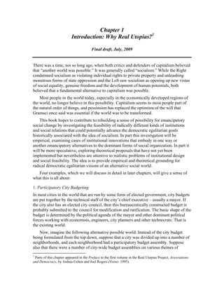Chapter 1
Introduction: Why Real Utopias?1
Final draft, July, 2009
There was a time, not so long ago, when both critics and defenders of capitalism believed
that “another world was possible.” It was generally called “socialism.” While the Right
condemned socialism as violating individual rights to private property and unleashing
monstrous forms of state oppression and the Left saw socialism as opening up new vistas
of social equality, genuine freedom and the development of human potentials, both
believed that a fundamental alternative to capitalism was possible.
Most people in the world today, especially in the economically developed regions of
the world, no longer believe in this possibility. Capitalism seems to most people part of
the natural order of things, and pessimism has replaced the optimism of the will that
Gramsci once said was essential if the world was to be transformed.
This book hopes to contribute to rebuilding a sense of possibility for emancipatory
social change by investigating the feasibility of radically different kinds of institutions
and social relations that could potentially advance the democratic egalitarian goals
historically associated with the idea of socialism. In part this investigation will be
empirical, examining cases of institutional innovations that embody in one way or
another emancipatory alternatives to the dominant forms of social organization. In part it
will be more speculative, exploring theoretical proposals that have not yet been
implemented but nevertheless are attentive to realistic problems of institutional design
and social feasibility. The idea is to provide empirical and theoretical grounding for
radical democratic egalitarian visions of an alternative social world.
Four examples, which we will discuss in detail in later chapters, will give a sense of
what this is all about:
1. Participatory City Budgeting
In most cities in the world that are run by some form of elected government, city budgets
are put together by the technical staff of the city’s chief executive – usually a mayor. If
the city also has an elected city council, then this bureaucratically constructed budget is
probably submitted to the council for modification and ratification. The basic shape of the
budget is determined by the political agenda of the mayor and other dominant political
forces working with economists, engineers, city planners and other technocrats. That is
the existing world.
Now, imagine the following alternative possible world: Instead of the city budget
being formulated from the top down, suppose that a city was divided up into a number of
neighborhoods, and each neighborhood had a participatory budget assembly. Suppose
also that there were a number of city-wide budget assemblies on various themes of
1
Parts of this chapter appeared in the Preface to the first volume in the Real Utopias Project, Associations
and Democracy, by Joshua Cohen and Joel Rogers (Verso: 1995).
 