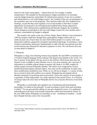 Chapter 1. Introduction: Why Real Utopias? 2
interest to the entire municipality – cultural festivals, for example, or public
transportation. The mandate for the participatory budget assemblies is to formulate
concrete budget proposals, particularly for infrastructure projects of one sort or another,
and submit them to a city-wide budget council. Any resident of the city can participate in
the assemblies and vote on the proposals. They function rather like New England town
meetings, except that they meet regularly over several months so that there is ample
opportunity for proposals to be formulated and modified before being subjected to
ratification. After ratifying these neighborhood and thematic budgets, the assemblies
choose delegates to participate in the city-wide budget council for a few months until a
coherent, consolidated city budget is adopted.
This model is the reality in the city of Porto Alegre, Brazil. Before it was instituted in
1989 few people would have thought that a participatory budget could work in a
relatively poor city of more than one and a half million people in a country with weak
democratic traditions, plagued by corruption and political patronage. It constitutes a form
of direct, participatory democracy fundamentally at odds with the conventional way that
social resources get allocated for alternative purposes in cities. We will discuss this case
in some detail in chapter 6.
2. Wikipedia
Wikipedia is a large, free-wheeling internet encyclopedia. By mid-2009 it contained over
2.9 million English language entries making it the largest encyclopedia in the world. It is
free to anyone on the planet who has access to the internet, which means that since the
internet is now available in many libraries even in very poor countries, this vast store of
information is available without charge to anyone who needs it. In 2009, roughly 65
million people accessed Wikipedia monthly. The entries were composed by several
hundred thousand unpaid volunteer editors. Any entry can be modified by an editor and
those modifications modified in turn. While, as we will see in chapter 7, a variety of rules
have evolved to deal with conflicts over content, Wikipedia has developed with an
absolute minimum of monitoring and social control. And to the surprise of most people, it
is generally of fairly high quality. In a study reported in the journal Nature, in a selection
of science topics the error rates in Wikipedia and the Encyclopedia Britannica were fairly
similar.2
Wikipedia is a profoundly anti-capitalist way of producing and disseminating
knowledge. It is based on the principle “to each according to need, from each according
to ability.” No one gets paid for editing, no one gets charged for access. It is egalitarian
and produced on the basis of horizontal reciprocities rather than hierarchical control. In
the year 2000, before Wikipedia was launched, no one – including its founders -- would
have thought what has come to be was possible.
2
See Jim Giles “Special Report: Internet encyclopaedias go head to head” Nature 438, 900-901 (15
December 2005)
 