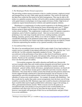 Chapter 1. Introduction: Why Real Utopias? 3
3. The Mondragon Worker-Owned cooperatives
The prevailing wisdom among economists is that in a market economy, employee-owned
and managed firms are only viable under special conditions. They need to be small and
the labor force within the firm needs to be fairly homogeneous. They may be able to fill
niches in a capitalist economy, but they will not be able to produce sophisticated products
with capital intensive technologies involving complex divisions of labor. High levels of
complexity require hierarchical power relations and capitalist property relations.
Mondragon is a conglomerate of worker-owned cooperatives in the Basque region of
Spain. It was founded in the 1950s during the Franco dictatorship and is now 7th
largest
business group in Spain and the largest in the Basque region with more than 40,000
worker-owner members.3
The conglomerate is made up of some 250 separate cooperative
enterprises, each of which is employee-owned – there are no non-worker owners –
producing a very wide range of goods and services: washing machines, auto-parts,
banking, insurance, grocery stores. While, as we will see in chapter 7, it faces
considerable challenges in the globalized market today, nevertheless the top management
continues to be elected by the workers and major corporate decisions are made by a board
of directors representing the members or by a general assembly of the members.
4. Unconditional Basic Income
The idea of an unconditional basic income (UBI) is quite simple: Every legal resident in a
country receives a monthly living stipend sufficient to live above the “poverty line.” Let’s
call this the “no frills culturally respectable standard of living.” The grant is
unconditional on the performance of any labor or other form of contribution, and it is
universal – everyone receives the grant, rich and poor alike. Grants go to individuals, not
families. Parents are the custodians of underage children’s grants (which may be at a
lower rate than the grants for adults).
Universalistic programs, like public education and health care, that provide
services to people rather than cash would continue alongside universal basic income, but
with universal basic income in place, most other redistributive transfers would be
eliminated – general welfare, family allowances, unemployment insurance, tax-based old
age pensions – since the basic income grant is sufficient to provide everyone a decent
subsistence. This means that in welfare systems that already provide generous antipoverty
income support through a patchwork of specialized programs, the net increase in costs
represented by universal unconditional basic income would not be large. Special needs
subsidies of various sorts would continue – for example, for people with disabilities – but
they would also be smaller than under current arrangements since the basic cost of living
would be covered by the UBI. Minimum wage rules would be relaxed or eliminated since
there would be little need to legally prohibit below-subsistence wages if all earnings, in
effect, generated discretionary income. While everyone receives the grant as an
unconditional right, most people at even given point in time would probably be net
contributors since their taxes will rise by more than the basic income. Over time,
however, most people will spend part of their lives as net beneficiaries and part of their
lives as net contributors.
3
Mondragon Annual Report 2007, p.3. Available at: http://www.mcc.es/ing/magnitudes/memoria2007.pdf
 