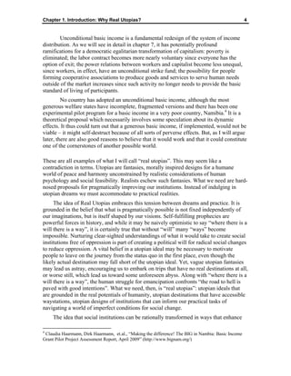 Chapter 1. Introduction: Why Real Utopias? 4
Unconditional basic income is a fundamental redesign of the system of income
distribution. As we will see in detail in chapter 7, it has potentially profound
ramifications for a democratic egalitarian transformation of capitalism: poverty is
eliminated; the labor contract becomes more nearly voluntary since everyone has the
option of exit; the power relations between workers and capitalist become less unequal,
since workers, in effect, have an unconditional strike fund; the possibility for people
forming cooperative associations to produce goods and services to serve human needs
outside of the market increases since such activity no longer needs to provide the basic
standard of living of participants.
No country has adopted an unconditional basic income, although the most
generous welfare states have incomplete, fragmented versions and there has been one
experimental pilot program for a basic income in a very poor country, Namibia.4
It is a
theoretical proposal which necessarily involves some speculation about its dynamic
effects. It thus could turn out that a generous basic income, if implemented, would not be
viable – it might self-destruct because of all sorts of perverse effects. But, as I will argue
later, there are also good reasons to believe that it would work and that it could constitute
one of the cornerstones of another possible world.
These are all examples of what I will call “real utopias”. This may seem like a
contradiction in terms. Utopias are fantasies, morally inspired designs for a humane
world of peace and harmony unconstrained by realistic considerations of human
psychology and social feasibility. Realists eschew such fantasies. What we need are hard-
nosed proposals for pragmatically improving our institutions. Instead of indulging in
utopian dreams we must accommodate to practical realities.
The idea of Real Utopias embraces this tension between dreams and practice. It is
grounded in the belief that what is pragmatically possible is not fixed independently of
our imaginations, but is itself shaped by our visions. Self-fulfilling prophecies are
powerful forces in history, and while it may be naively optimistic to say “where there is a
will there is a way”, it is certainly true that without “will” many “ways” become
impossible. Nurturing clear-sighted understandings of what it would take to create social
institutions free of oppression is part of creating a political will for radical social changes
to reduce oppression. A vital belief in a utopian ideal may be necessary to motivate
people to leave on the journey from the status quo in the first place, even though the
likely actual destination may fall short of the utopian ideal. Yet, vague utopian fantasies
may lead us astray, encouraging us to embark on trips that have no real destinations at all,
or worse still, which lead us toward some unforeseen abyss. Along with “where there is a
will there is a way”, the human struggle for emancipation confronts “the road to hell is
paved with good intentions”. What we need, then, is “real utopias”: utopian ideals that
are grounded in the real potentials of humanity, utopian destinations that have accessible
waystations, utopian designs of institutions that can inform our practical tasks of
navigating a world of imperfect conditions for social change.
The idea that social institutions can be rationally transformed in ways that enhance
4
Claudia Haarmann, Dirk Haarmann, et.al., “Making the difference! The BIG in Nambia: Basic Income
Grant Pilot Project Assessment Report, April 2009” (http://www.bignam.org/)
 