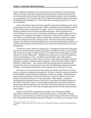 Chapter 1. Introduction: Why Real Utopias? 5
human wellbeing and happiness has a long and controversial history. On the one hand,
radicals of diverse stripes have argued that social arrangements inherited from the past
are not immutable facts of nature, but transformable human creations. Social institutions
can be designed in ways that eliminate forms of oppression that thwart human aspirations
for fulfilling and meaningful lives. The central task of emancipatory politics is to create
such institutions.
On the other hand, conservatives have generally argued that grand designs for social
reconstruction are nearly always disasters. While contemporary social institutions may be
far from perfect, they are generally serviceable. At least, it is argued, they provide the
minimal conditions for social order and stable interactions. These institutions have
evolved through a process of slow, incremental modification as people adapt social rules
and practices to changing circumstances. The process is driven by trial and error much
more than by conscious design, and by and large those institutions which have endured
have done so because they have enduring virtues. This does not preclude institutional
change, even deliberate institutional change, but it means that such change should be very
cautious and incremental and should not envision wholesale transformations of existing
arrangements.
At the heart of these alternative perspectives is a disagreement about the relationship
between the intended and unintended consequences of deliberate efforts at social change.
The conservative critique of radical projects is not mainly that the emancipatory goals of
radicals are morally indefensible – although some conservatives criticize the underlying
values of such projects as well – but that the uncontrollable, and usually negative,
unintended consequences of these efforts at massive social change inevitably swamp the
intended consequences. Radicals and revolutionaries suffer from what Frederick Hayek
termed the “fatal conceit” – the mistaken belief that through rational calculation and
political will, society can be designed in ways that will significantly improve the human
condition.5
Incremental tinkering may not be inspiring, but it is the best we can do.
Of course, one can point out that many reforms favored by conservatives also have
massive, destructive unintended consequences. The havoc created in many poor countries
by World Bank structural adjustment programs would be an example. And furthermore,
under certain circumstances conservatives themselves argue for radical, society-wide
projects of institutional design, as in the catastrophic “shock therapy” strategy for
transforming the command economy of the Soviet Union into free-market capitalism in
the 1990s. Nevertheless, there is a certain apparent plausibility to the general claim by
conservatives that the bigger the scale and scope of conscious projects of social change,
the less likely it is that we will be able to predict ahead of time all of the ramifications of
those changes.
Radicals on the left have generally rejected this vision of human possibility.
Particularly in the Marxist tradition, radical intellectuals have insisted that wholesale
redesign of social institutions is within the grasp of human beings. This does not mean, as
Marx emphasized, that detailed institutional “blueprints” can be devised in advance of the
5
Frederick A. Hayek, The Fatal Conceit: The Errors of Socialism (Chicago: University of Chicago Press,
1991)
 