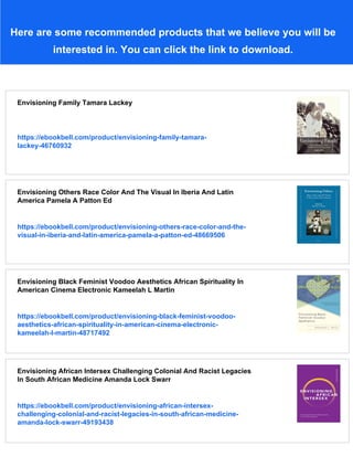 Here are some recommended products that we believe you will be
interested in. You can click the link to download.
Envisioning Family Tamara Lackey
https://ebookbell.com/product/envisioning-family-tamara-
lackey-46760932
Envisioning Others Race Color And The Visual In Iberia And Latin
America Pamela A Patton Ed
https://ebookbell.com/product/envisioning-others-race-color-and-the-
visual-in-iberia-and-latin-america-pamela-a-patton-ed-48669506
Envisioning Black Feminist Voodoo Aesthetics African Spirituality In
American Cinema Electronic Kameelah L Martin
https://ebookbell.com/product/envisioning-black-feminist-voodoo-
aesthetics-african-spirituality-in-american-cinema-electronic-
kameelah-l-martin-48717492
Envisioning African Intersex Challenging Colonial And Racist Legacies
In South African Medicine Amanda Lock Swarr
https://ebookbell.com/product/envisioning-african-intersex-
challenging-colonial-and-racist-legacies-in-south-african-medicine-
amanda-lock-swarr-49193438
 
