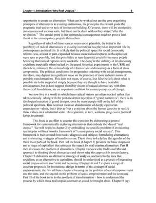 Chapter 1. Introduction: Why Real Utopias? 6
opportunity to create an alternative. What can be worked out are the core organizing
principles of alternatives to existing institutions, the principles that would guide the
pragmatic trial-and-error task of institution-building. Of course, there will be unintended
consequences of various sorts, but these can be dealt with as they arrive “after the
revolution.” The crucial point is that unintended consequences need not pose a fatal
threat to the emancipatory projects themselves.
Regardless of which of these stances seems most plausible, the belief in the
possibility of radical alternatives to existing institutions has played an important role in
contemporary political life. It is likely that the political space for social democratic
reforms was, at least in part, expanded because more radical ruptures with capitalism
were seen as possible, and that possibility in turn depended crucially on many people
believing that radical ruptures were workable. The belief in the viability of revolutionary
socialism, especially when backed by the grand historical experiments in the USSR and
elsewhere, enhanced the achievability of reformist social democracy as a form of class
compromise. The political conditions for progressive tinkering with social arrangements,
therefore, may depend in significant ways on the presence of more radical visions of
possible transformations. This does not mean, of course, that false beliefs about what is
possible are to be supported simply because they are thought to have desirable
consequences, but it does suggest plausible visions of radical alternatives, with firm
theoretical foundations, are an important condition for emancipatory social change.
We now live in a world in which these radical visions are often mocked rather than
taken seriously. Along with the post-modernist rejection of “grand narratives”, there is an
ideological rejection of grand designs, even by many people still on the left of the
political spectrum. This need not mean an abandonment of deeply egalitarian
emancipatory values, but it does reflect a cynicism about the human capacity to realize
those values on a substantial scale. This cynicism, in turn, weakens progressive political
forces in general.
This book is an effort to counter this cynicism by elaborating a general
framework for systematically exploring alternatives that embody the idea of “real
utopia.” We will begin in chapter 2 by embedding the specific problem of envisioning
real utopias within a broader framework of “emancipatory social science”. This
framework is built around three tasks: diagnosis and critique; formulating alternatives;
and elaborating strategies of transformation. These three tasks define the agendas of the
three main parts of the book. Part I of the book (Chapter 3) presents the basic diagnosis
and critique of capitalism that animates the search for real utopian alternatives. Part II
then discusses the problem of alternatives. Chapter 4 reviews the traditional Marxist
approach to thinking about alternatives and shows why this approach is unsatisfactory.
Chapter 5 elaborates an alternative strategy of analysis, anchored in the idea that
socialism, as an alternative to capitalism, should be understood as a process of increasing
social empowerment over state and economy. Chapters 6 and 7 explore a range of
concrete proposals for institutional design in terms of this concept of social
empowerment, the first of these chapters focusing on the problem of social empowerment
and the state, and the second on the problem of social empowerment and the economy.
Part III of the book turns to the problem of transformation – how to understand the
process by which these real utopian alternatives could be brought about. Chapter 8 lays
 