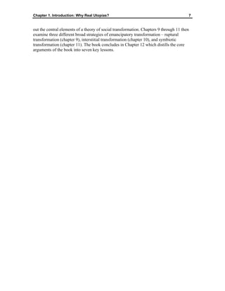 Chapter 1. Introduction: Why Real Utopias? 7
out the central elements of a theory of social transformation. Chapters 9 through 11 then
examine three different broad strategies of emancipatory transformation – ruptural
transformation (chapter 9), interstitial transformation (chapter 10), and symbiotic
transformation (chapter 11). The book concludes in Chapter 12 which distills the core
arguments of the book into seven key lessons.
 