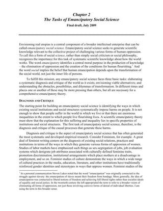 Chapter 2
The Tasks of Emancipatory Social Science
Final draft, July 2009
Envisioning real utopias is a central component of a broader intellectual enterprise that can be
called emancipatory social science. Emancipatory social science seeks to generate scientific
knowledge relevant to the collective project of challenging various forms of human oppression.
To call this a form of social science, rather than simply social criticism or social philosophy,
recognizes the importance for this task of systematic scientific knowledge about how the world
works. The word emancipatory identifies a central moral purpose in the production of knowledge
– the elimination of oppression and the creation of the conditions for human flourishing.1
And
the word social implies the belief that human emancipation depends upon the transformation of
the social world, not just the inner life of persons.
To fulfill this mission, any emancipatory social science faces three basic tasks: elaborating
a systematic diagnosis and critique of the world as it exists; envisioning viable alternatives; and
understanding the obstacles, possibilities, and dilemmas of transformation. In different times and
places one or another of these may be more pressing than others, but all are necessary for a
comprehensive emancipatory theory.
DIAGNOSIS AND CRITIQUE
The starting point for building an emancipatory social science is identifying the ways in which
existing social institutions and social structures systematically impose harms on people. It is not
enough to show that people suffer in the world in which we live or that there are enormous
inequalities in the extent to which people live flourishing lives. A scientific emancipatory theory
must show that the explanation for this suffering and inequality lies in specific properties of
institutions and social structures. The first task of emancipatory social science, therefore, is the
diagnosis and critique of the causal processes that generate these harms.
Diagnosis and critique is the aspect of emancipatory social science that has often generated
the most systematic and developed empirical research. Consider Feminism, for example. A great
deal of feminist writing centers on the diagnosis of existing social relations, practices and
institutions in terms of the ways in which they generate various forms of oppression of women.
Studies of labor markets have emphasized such things as sex-segregation of jobs, job evaluation
systems which denigrate job attributes associated with culturally defined feminine traits,
promotion discrimination, institutional arrangements which place mothers at a disadvantage in
employment, and so on. Feminist studies of culture demonstrate the ways in which a wide range
of cultural practices in the media, education, literature, and other institutions have traditionally
reinforced gender identities and stereotypes in ways that oppress women. Feminist studies of the
1
In a personal communication Steven Lukes noted that the word “emancipation” was originally connected to the
struggle against slavery: the emancipation of slaves meant their freedom from bondage. More generally, the idea of
emancipation was connected to liberal notions of freedom and achieving full liberal rights rather than socialist ideals
of equality and social justice. In the twentieth century the left appropriated the term to refer to a broader vision of
eliminating all forms of oppression, not just those involving coercive forms of denial of individual liberties. I am
using the term in this broader sense.
 
