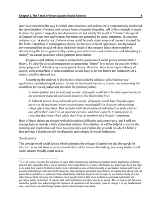 Chapter 2. The Tasks of Emancipatory Social Science 8
state have examined the way in which state structures and policies have systematically reinforced
the subordination of women and various forms of gender inequality. All of this research is meant
to show that gender inequality and domination are not simply the result of “natural” biological
difference between men and women, but rather are generated by social structures, institutions,
and practices. A similar set of observations could be made about empirical research inspired by
the Marxist tradition of emancipatory theory, by theories of racial oppression, and by radical
environmentalism. In each of these traditions much of the research that is done consists in
documenting the harms generated by existing social structures and institutions, and attempting to
identify the causal processes which generate those harms.
Diagnosis and critique is closely connected to questions of social justice and normative
theory. To describe a social arrangement as generating “harms” is to infuse the analysis with a
moral judgment.2
Behind every emancipatory theory, therefore, there is an implicit theory of
justice, some conception of what conditions would have to be met before the institutions of a
society could be deemed just.
Underlying the analysis in this book is what could be called a radical democratic
egalitarian understanding of justice. It rests on two broad normative claims, one concerning the
conditions for social justice and the other for political justice:
1. Social justice: In a socially just society, all people would have broadly equal access to
the necessary material and social means to live flourishing lives.
2. Political justice: In a politically just society, all people would have broadly equal
access to the necessary means to participate meaningfully in decisions about things
which affect their lives. This includes both the freedom of individuals to make choices
that affect their own lives as separate persons, and their capacity to participate in
collective decisions which affect their lives as members of a broader community.
Both of these claims are fraught with philosophical difficulty and controversy, and I will not
attempt here to provide a fully elaborated defense. Nevertheless, it will be helpful to clarify the
meaning and implications of these two principles and explain the grounds on which I believe
they provide a foundation for the diagnosis and critique of social institutions.
Social Justice
The conception of social justice which animates the critique of capitalism and the search for
alternatives in this book revolves around three ideas: human flourishing; necessary material and
social means; broadly equal access.
2
It is, of course, possible for someone to agree that contemporary capitalism generates harms and human suffering
and still also argue that this is not an injustice. One might believe, as many libertarians do, that people have the right
to do what they want with their property even if alternative uses of their property would reduce human suffering. A
consistent libertarian could accept the diagnosis that capitalism generates large deficits in human flourishing, and yet
argue that it would be a violation of individual liberty and thus unjust to force people to use their property in ways
other than of their choosing. Nevertheless, most people believe that when institutions generate systematic and
pervasive harms in the lives of people, that such institutions are likely also to be unjust. This of course still does not
mean that people who acknowledge the injustice of capitalism will necessarily want to change it in any fundamental
way, since there are other things besides justice which people care about.
 
